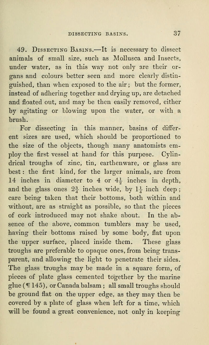 49. Dissecting Basins.—It is necessary to dissect animals of small size, such as Mollusca and Insects, under water, as in this way not only are their or- gans and colours better seen and more clearly distin- guished, than when exposed to the air; but the former, instead of adhering together and drying up, are detached and floated out, and may be then easily removed, either by agitating or blowing upon the water, or with a brush. For dissecting in this manner, basins of differ- ent sizes are used, which should be proportioned to the size of the objects, though many anatomists em- ploy the first vessel at hand for this purpose. Cylin- drical troughs of zinc, tin, earthenware, or glass are best: the first kind, for the larger animals, are from 14 inches in diameter to 4 or 4-j inches in depth, and the glass ones 2|- inches wide, by 1^ inch deep ; care being taken that their bottoms, both within and without, are as straight as possible, so that the pieces of cork introduced may not shake about. In the ab- sence of the above, common tumblers may be used, having their bottoms raised by some body, flat upon the upper surface, placed inside them. These glass troughs are preferable to opaque ones, from being trans- parent, and allowing the light to penetrate their sides. The glass troughs may be made in a square form, of pieces of plate glass cemented together by the marine glue (^ 145), or Canada balsam ; all small troughs should be ground flat on the upper edge, as they may then be covered by a plate of glass when left for a time, which will be found a great convenience, not only in keeping