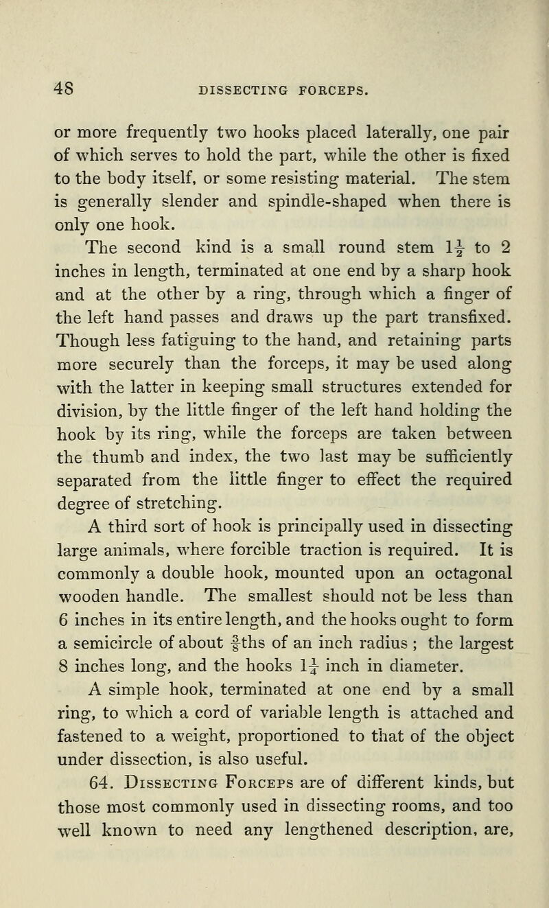 or more frequently two hooks placed laterally, one pair of which serves to hold the part, while the other is fixed to the body itself, or some resisting material. The stem is generally slender and spindle-shaped when there is only one hook. The second kind is a small round stem ly to 2 inches in length, terminated at one end by a sharp hook and at the other by a ring, through which a finger of the left hand passes and draws up the part transfixed. Though less fatiguing to the hand, and retaining parts more securely than the forceps, it may be used along with the latter in keeping small structures extended for division, by the little finger of the left hand holding the hook by its ring, while the forceps are taken between the thumb and index, the two last may be sufficiently separated from the little finger to effect the required degree of stretching. A third sort of hook is principally used in dissecting large animals, where forcible traction is required. It is commonly a double hook, mounted upon an octagonal wooden handle. The smallest should not be less than 6 inches in its entire length, and the hooks ought to form a semicircle of about f ths of an inch radius ; the largest 8 inches long, and the hooks l}^ inch in diameter. A simple hook, terminated at one end by a small ring, to which a cord of variable length is attached and fastened to a weight, proportioned to that of the object under dissection, is also useful. 64. Dissecting Forceps are of different kinds, but those most commonly used in dissecting rooms, and too w^ell known to need any lengthened description, are.