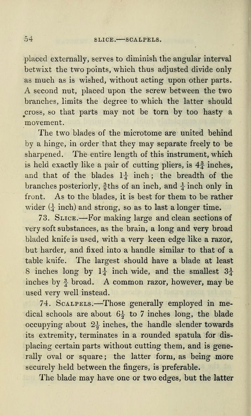 placed externally, serves to diminish the angular interval betwixt the tvro points, which thus adjusted divide only as much as is wished, without acting upon other parts. A second nut, placed upon the screw between the two branches, limits the degree to which the latter should ^cross, so that parts may not be torn by too hasty a movement. The two blades of the microtome are united behind by a hinge, in order that they may separate freely to be sharpened. The entire length of this instrument, which is held exactly like a pair of cutting pliers, is 4f inches, and that of the blades 1^ inch; the breadth of the branches posteriorly, f ths of an inch, and ^ inch only in front. As to the blades, it is best for them to be rather wider (^ inch) and strong, so as to last a longer time. 73. Slice.—For making large and clean sections of very soft substances, as the brain, a long and very broad bladed knife is used, with a very keen edge like a razor, but harder, and fixed into a handle similar to that of a table knife. The largest should have a blade at least 8 inches long by 1^ inch wide, and the smallest 3^ inches by f broad. A common razor, however, may be used very well instead. 74. Scalpels.—Those generally employed in me- dical schools are about 6^ to 7 inches long, the blade occupying about 2-|- inches, the handle slender towards its extremity, terminates in a rounded spatula for dis- placing certain parts without cutting them, and is gene- rally oval or square; the latter form, as being more securely held between the fingers, is preferable. The blade may have one or two edges, but the latter