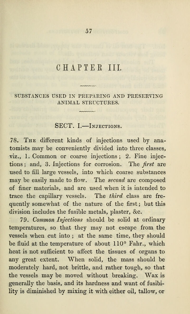 CHAP TEE III. SUBSTANCES USED IN PREPARING AND PRESERVING ANIMAL STRUCTURES. SECT. I.—Injections. 78. The different kinds of injections used by ana- tomists may be conveniently divided into three classes, viz., 1. Common or coarse injections; 2. Fine injec- tions; and, 3. Injections for corrosion. The first are used to fill large vessels, into which coarse substances may be easily made to flow. The second are composed of finer materials, and are used when it is intended to trace the capillary vessels. The third class are fre- quently somewhat of the nature of the first; but this division includes the fusible metals, plaster, &c. 79. Common Injections should be solid at ordinary temperatures, so that they may not escape from the vessels when cut into ; at the same time, they should be fluid at the temperature of about 110° Fahr., which heat is not sufficient to affect the tissues of organs to any great extent. When solid, the mass should be moderately hard, not brittle, and rather tough, so that the vessels may be moved without breaking. Wax is generally the basis, and its hardness and want of fusibi- lity is diminished by mixing it with either oil, tallow, or