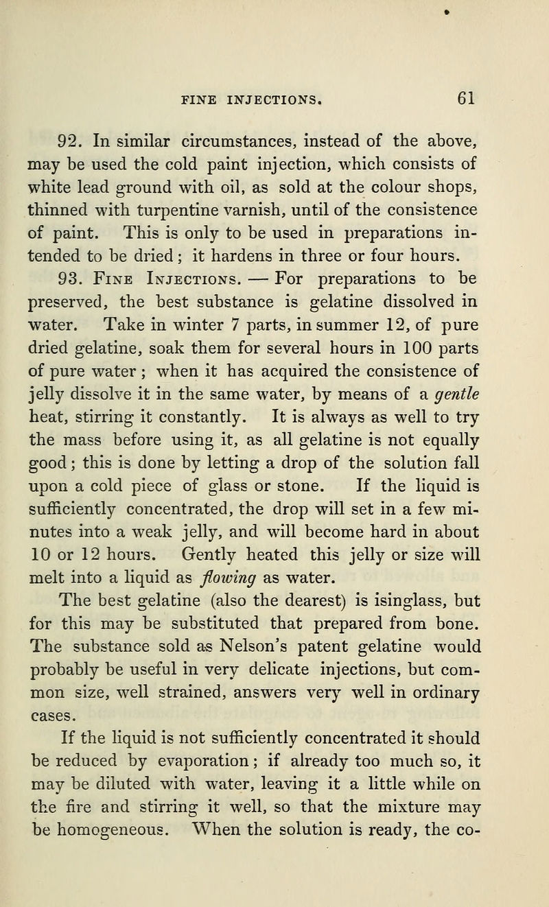 92. In similar circumstances, instead of the above, may be used the cold paint injection, which consists of white lead ground with oil, as sold at the colour shops, thinned with turpentine varnish, until of the consistence of paint. This is only to be used in preparations in- tended to be dried; it hardens in three or four hours. 93. Fine Injections. — For preparations to be preserved, the best substance is gelatine dissolved in water. Take in winter 7 parts, in summer 12, of pure dried gelatine, soak them for several hours in 100 parts of pure water ; when it has acquired the consistence of jelly dissolve it in the same water, by means of a gentle heat, stirring it constantly. It is always as well to try the mass before using it, as all gelatine is not equally good; this is done by letting a drop of the solution fall upon a cold piece of glass or stone. If the liquid is sufficiently concentrated, the drop will set in a few mi- nutes into a weak jelly, and will become hard in about 10 or 12 hours. Gently heated this jelly or size will melt into a liquid as flowing as water. The best gelatine (also the dearest) is isinglass, but for this may be substituted that prepared from bone. The substance sold as Nelson's patent gelatine would probably be useful in very delicate injections, but com- mon size, well strained, answers very well in ordinary cases. If the liquid is not sufficiently concentrated it should be reduced by evaporation; if already too much so, it may be diluted with water, leaving it a little while on the fire and stirring it well, so that the mixture may be homogeneous. When the solution is ready, the co-