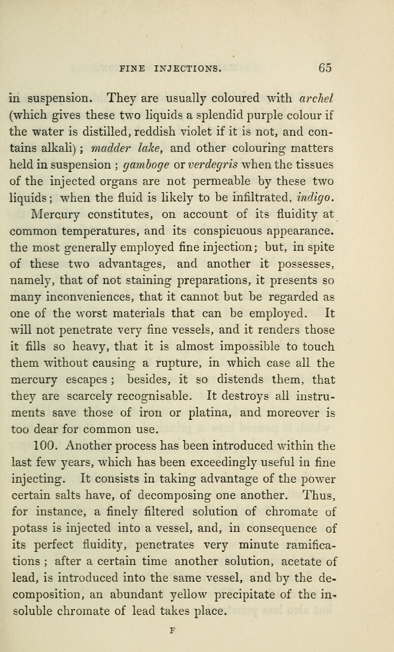 in suspension. They are usually coloured with archel (which gives these two liquids a splendid purple colour if the water is distilled, reddish violet if it is not, and con- tains alkali); madder lake, and other colouring matters held in suspension ; gamboge or verdegris when the tissues of the injected organs are not permeable by these two liquids; when the fluid is likely to be infiltrated, indigo. Mercury constitutes, on account of its fluidity at common temperatures, and its conspicuous appearance, the most generally employed fine injection; but, in spite of these two advantages, and another it possesses, namely, that of not staining preparations, it presents so many inconveniences, that it cannot but be regarded as one of the worst materials that can be employed. It will not penetrate very fine vessels, and it renders those it fills so heavy, that it is almost impossible to touch them without causing a rupture, in which case all the mercury escapes; besides, it so distends them, that they are scarcely recognisable. It destroys all instru- ments save those of iron or platina, and moreover is too dear for common use. 100. Another process has been introduced within the last few years, which has been exceedingly useful in fine injecting. It consists in taking advantage of the power certain salts have, of decomposing one another. Thus, for instance, a finely filtered solution of chromate of potass is injected into a vessel, and, in consequence of its perfect fluidity, penetrates very minute ramifica- tions ; after a certain time another solution, acetate of lead, is introduced into the same vessel, and by the de- composition, an abundant yellow precipitate of the in^ soluble chromate of lead takes place.