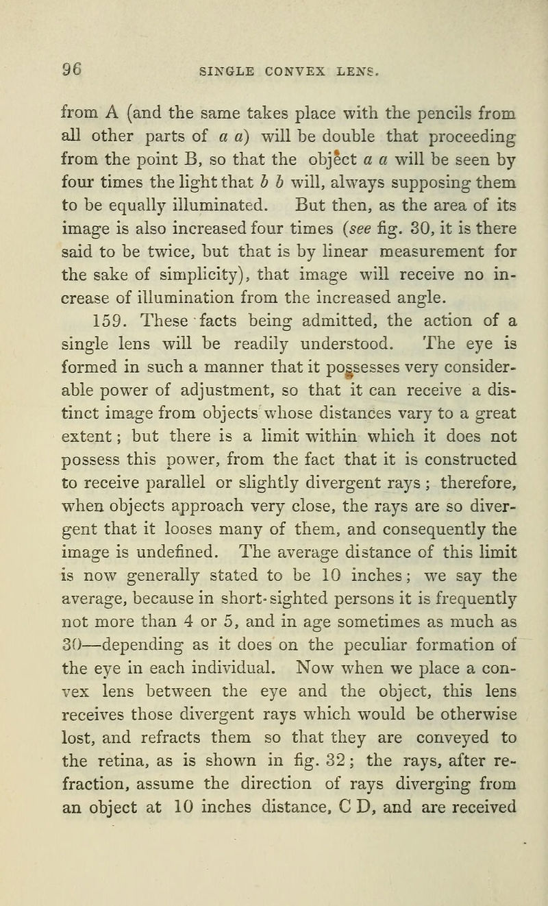 from A (and the same takes place with the pencils from all other parts of a a) will be double that proceeding from the point B, so that the object a a will be seen by four times the light that h b will, always supposing them to be equally illuminated. But then, as the area of its image is also increased four times (see fig. 30, it is there said to be twice, but that is by linear measurement for the sake of simplicity), that image will receive no in- crease of illumination from the increased angle. 159. These facts being admitted, the action of a single lens will be readily understood. The eye is formed in such a manner that it possesses very consider- able power of adjustment, so that it can receive a dis- tinct image from objects whose distances vary to a great extent; but there is a limit within which it does not possess this power, from the fact that it is constructed to receive parallel or slightly divergent rays ; therefore, when objects approach very close, the rays are so diver- gent that it looses many of them, and consequently the image is undefined. The average distance of this limit is now generally stated to be 10 inches; we say the average, because in short- sighted persons it is frequentl)'' not more than 4 or 5, and in age sometimes as much as 30—depending as it does on the peculiar formation of the eye in each individual. Now when we place a con- vex lens between the eye and the object, this lens receives those divergent rays which would be otherwise lost, and refracts them so that they are conveyed to the retina, as is shown in fig. 32; the rays, after re- fraction, assume the direction of rays diverging from an object at 10 inches distance, C D, and are received