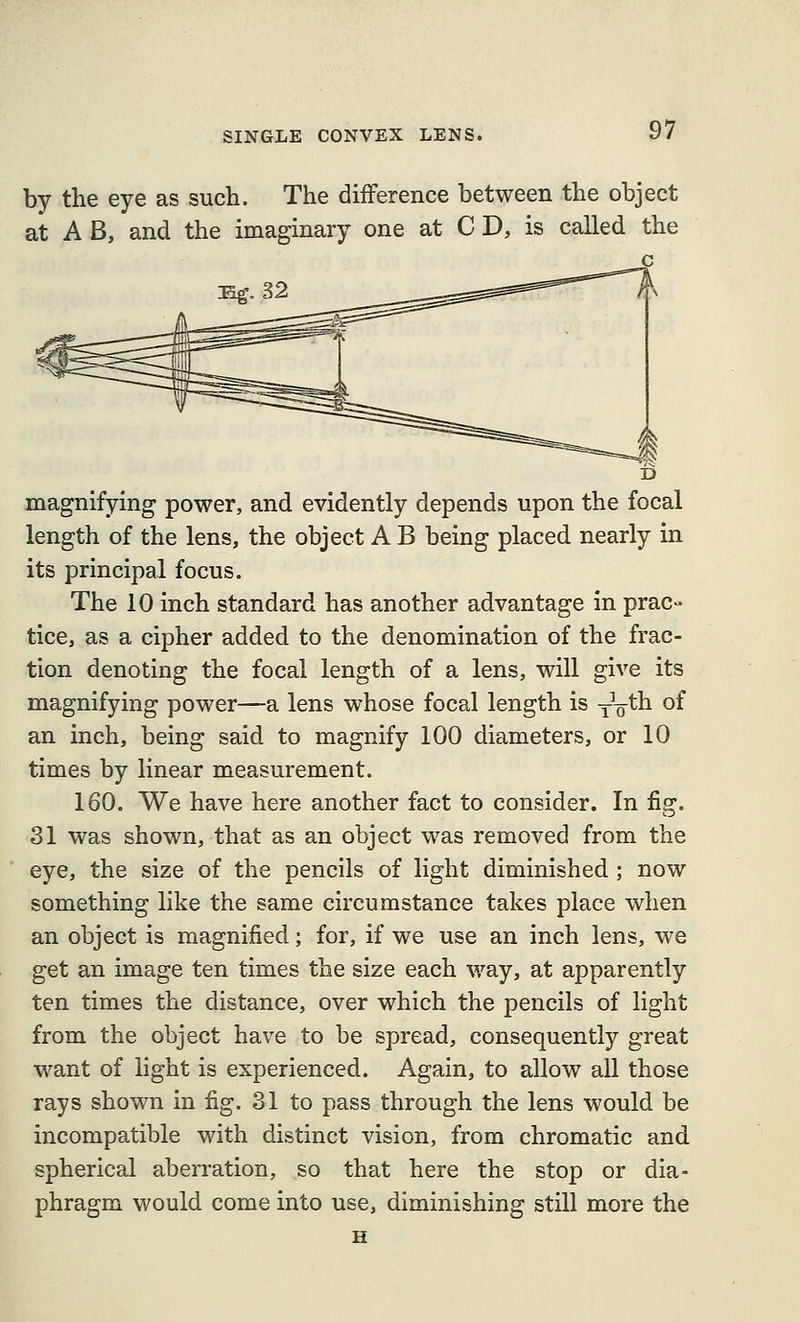 by the eye as such. The difference between the object at A B, and the imaginary one at C D, is called the magnifying power, and evidently depends upon the focal length of the lens, the object A B being placed nearly in its principal focus. The 10 inch standard has another advantage in prac- tice, as a cipher added to the denomination of the frac- tion denoting the focal length of a lens, will give its magnifying power—a lens whose focal length is yV^^ °^ an inch, being said to magnify 100 diameters, or 10 times by linear measurement. 160. We have here another fact to consider. In fig. 31 was shown, that as an object was removed from the eye, the size of the pencils of light diminished ; now something like the same circumstance takes place when an object is magnified; for, if we use an inch lens, we get an image ten times the size each way, at apparently ten times the distance, over which the pencils of light from the object have to be spread, consequently great want of light is experienced. Again, to allow all those rays shown in fig. 31 to pass through the lens would be incompatible with distinct vision, from chromatic and spherical aberration, so that here the stop or dia- phragm would come into use, diminishing still more the H