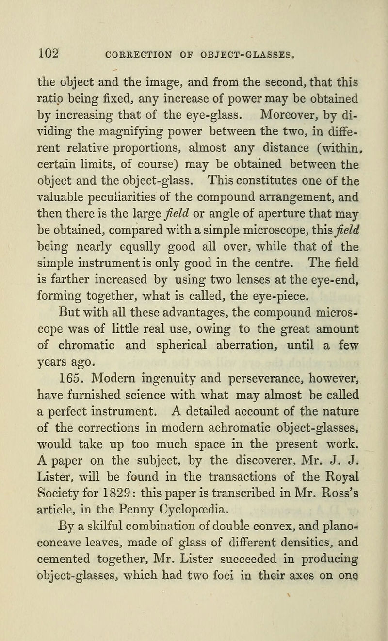 the object and the image, and from the second, that this ratio being fixed, any increase of power may be obtained by increasing that of the eye-glass. Moreover, by di- viding the magnifying power between the two, in diffe- rent relative proportions, almost any distance (within, certain limits, of course) may be obtained between the object and the object-glass. This constitutes one of the valuable peculiarities of the compound arrangement, and then there is the large field or angle of aperture that may be obtained, compared with a simple microscope, t\ih field being nearly equally good all over, while that of the simple instrument is only good in the centre. The field is farther increased by using two lenses at the eye-end, forming together, what is called, the eye-piece. But with all these advantages, the compound micros- cope was of little real use, owing to the great amount of chromatic and spherical aberration, until a few years ago. 165. Modern ingenuity and perseverance, however, have furnished science with what may almost be called a perfect instrument. A detailed account of the nature of the corrections in modern achromatic object-glasses, would take up too much space in the present work. A paper on the subject, by the discoverer, Mr. J. J. Lister, will be found in the transactions of the Royal Society for 1829: this paper is transcribed in Mr. Ross's article, in the Penny Cyclopoedia. By a skilful combination of double convex, and plano- concave leaves, made of glass of different densities, and cemented together, Mr. Lister succeeded in producing object-glasses, which had two foci in their axes on one