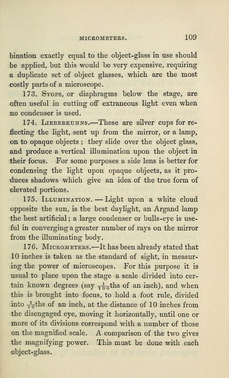 bination exactly equal to the object-glass in use should be applied, but this would be very expensive, requiring a duplicate set of object glasses, which are the most costly parts of a microscope. 173. Stops, or diaphragms below the stage, are often useful in cutting off extraneous light even when no condenser is used, 174. LiEBERKUHNs.—Thcsc are silver cups for re- flecting the light, sent up from the mirror, or a lamp, on to opaque objects ; they slide over the object glass, and produce a vertical illumination upon the object in their focus. For some purposes a side lens is better for condensing the light upon opaque objects, as it pro- duces shadows which give an idea of the true form of elevated portions. 175. Illumination. — Light upon a white cloud opposite the sun, is the best daylight, an Argand lamp the best artificial; a large condenser or bulls-eye is use- ful in converging a greater number of rays on the mirror from the illuminating body. 176. Micrometers.—It has been already stated that 10 inches is taken as the standard of sight, in measur- ing the power of microscopes. For this purpose it is usual to place upon the stage a scale divided into cer- tain known degrees (say y^ths of an inch), and when this is brought into focus, to hold a foot rule, divided into yVths of an inch, at the distance of 10 inches from the disengaged eye, moving it horizontally, until one or more of its divisions correspond with a number of those on the magnified scale. A comparison of the two gives the magnifying power. This must be done with each object-glass.