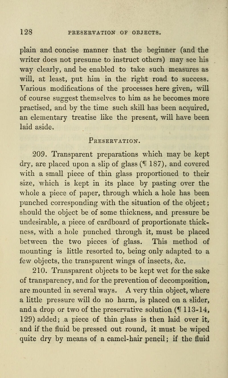 plain and concise manner that the beginner (and the writer does not presume to instruct others) may see his way clearly, and be enabled to take such measures as will, at least, put him in the right road to success. Various modifications of the processes here given, will of course suggest themselves to him as he becomes more practised, and by the time such skill has been acquired, an elementary treatise like the present, will have been laid aside. Preservation. 209. Transparent preparations which may be kept dry, are placed upon a slip of glass (H 187), and covered with a small piece of thin glass proportioned to their size, which is kept in its place by pasting over the whole a piece of paper, through which a hole has been punched corresponding with the situation of the object; should the object be of some thickness, and pressure be undesirable, a piece of cardboard of proportionate thick- ness, with a hole punched through it, must be placed between the two pieces of glass. This method of mounting is little resorted to, being only adapted to a few objects, the transparent wings of insects, &c. 210. Transparent objects to be kept wet for the sake of transparency, and for the prevention of decomposition, are mounted in several ways. A very thin object, where a little pressure will do no harm, is placed on a slider, and a drop or two of the preservative solution (^ 113-14, 129) added; a piece of thin glass is then laid over it, and if the fluid be pressed out round, it must be wiped quite dry by means of a camel-hair pencil; if the fluid