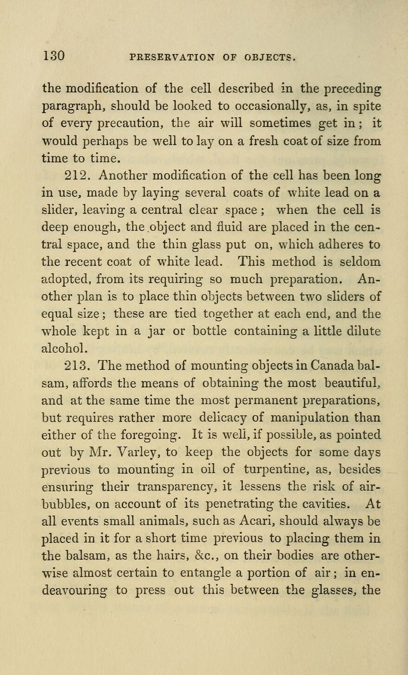 the modification of the cell described in the preceding paragraph, should be looked to occasionally, as, in spite of every precaution, the air will sometimes get in; it would perhaps be well to lay on a fresh coat of size from time to time. 212. Another modification of the cell has been long in use, made by laying several coats of white lead on a slider, leaving a central clear space ; when the cell is deep enough, the object and fluid are placed in the cen- tral space, and the thin glass put on, which adheres to the recent coat of white lead. This method is seldom adopted, from its requiring so much preparation. An- other plan is to place thin objects between two sliders of equal size; these are tied together at each end, and the whole kept in a jar or bottle containing a little dilute alcohol. 213. The method of mounting objects in Canada bal- sam, affords the means of obtaining the most beautiful, and at the same time the most permanent preparations, but requires rather more delicacy of manipulation than either of the foregoing. It is well, if possible, as pointed out by Mr. Varley, to keep the objects for some days previous to mounting in oil of turpentine, as, besides ensuring their transparency, it lessens the risk of air- bubbles, on account of its penetrating the cavities. At all events small animals, such as Acari, should always be placed in it for a short time previous to placing them in the balsam, as the hairs, &c., on their bodies are other- wise almost certain to entangle a portion of air; in en- deavouring to press out this between the glasses, the