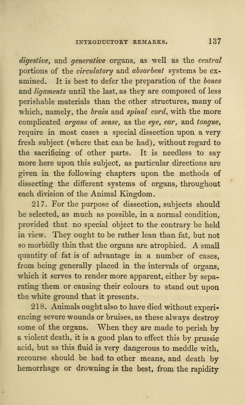 digestive, and generative organs, as well as the central portions of the circulatory and absorbent systems be ex- amined. It is best to defer the preparation of the bones and ligaments until the last, as they are composed of less perishable materials than the other structures, many of which, namely, the brain and spinal cord, with the more complicated organs of sense, as the eye, ear, and tongue, require in most cases a special dissection upon a very fresh subject (where that can be had), without regard to the sacrificing of other parts. It is needless to say more here upon this subject, as particular directions are given in the following chapters upon the methods of dissecting the different systems of organs, throughout each division of the Animal Kingdom. 217. For the purpose of dissection, subjects should be selected, as much as possible, in a normal condition, provided that no special object to the contrary be held in view. They ought to be rather lean than fat, but not so morbidly thin that the organs are atrophied. A small quantity of fat is of advantage in a number of cases, from being generally placed in the intervals of organs, which it serves to render more apparent, either by sepa- rating them or causing their colours to stand out upon the white ground that it presents. 218. Animals ought also to have died without experi- encing severe wounds or bruises, as these always destroy some of the organs. When they are made to perish by a violent death, it is a good plan to effect this by prussic acid, but as this fluid is very dangerous to meddle with, recourse should be had to other means, and death by hemorrhage or drowning is the best, from the rapidity