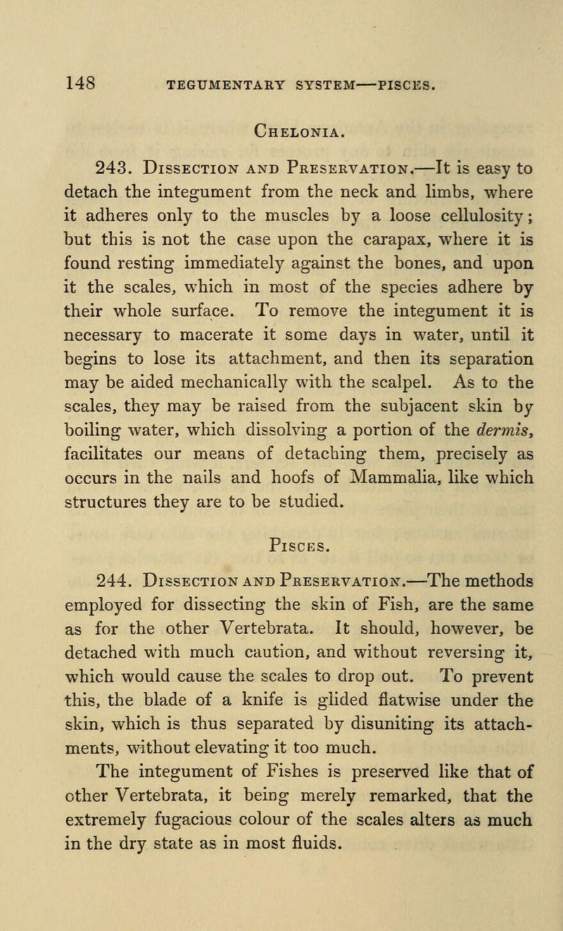 Chelonia. 243. Dissection and Preservation.—It is easy to detach the integument from the neck and limbs, where it adheres only to the muscles by a loose cellulosity; but this is not the case upon the carapax, where it is found resting immediately against the bones, and upon it the scales, which in most of the species adhere by their whole surface. To remove the integument it is necessary to macerate it some days in water, until it begins to lose its attachment, and then its separation may be aided mechanically with the scalpel. As to the scales, they may be raised from the subjacent skin by boiling water, which dissolving a portion of the dermis, facilitates our means of detaching them, precisely as occurs in the nails and hoofs of Mammalia, like which structures they are to be studied. Pisces. 244. Dissection and Preservation.—The methods employed for dissecting the skin of Fish, are the same as for the other Vertebrata. It should, however, be detached with much caution, and without reversing it, which would cause the scales to drop out. To prevent this, the blade of a knife is glided flatwise under the skin, which is thus separated by disuniting its attach- ments, without elevating it too much. The integument of Fishes is preserved like that of other Vertebrata, it being merely remarked, that the extremely fugacious colour of the scales alters as much in the dry state as in most fluids.