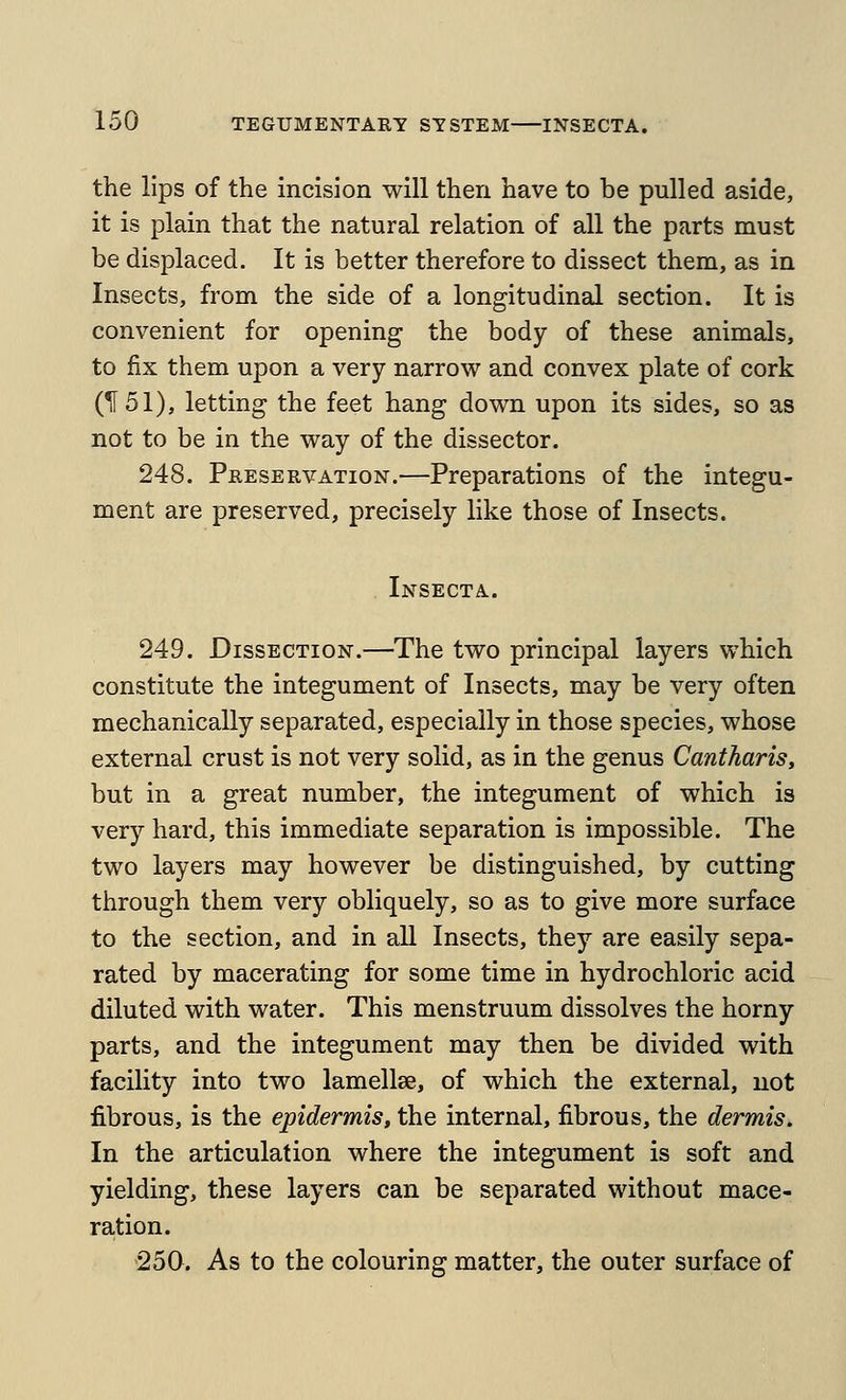 the lips of the incision will then have to be pulled aside, it is plain that the natural relation of all the parts must be displaced. It is better therefore to dissect them, as in Insects, from the side of a longitudinal section. It is convenient for opening the body of these animals, to fix them upon a very narrow and convex plate of cork (1151), letting the feet hang down upon its sides, so as not to be in the way of the dissector. 248. Preservation.—Preparations of the integu- ment are preserved, precisely like those of Insects. Insecta. 249. Dissection.—The two principal layers which constitute the integument of Insects, may be very often mechanically separated, especially in those species, whose external crust is not very solid, as in the genus Cantharis, but in a great number, the integument of which is very hard, this immediate separation is impossible. The two layers may however be distinguished, by cutting through them very obliquely, so as to give more surface to the section, and in all Insects, they are easily sepa- rated by macerating for some time in hydrochloric acid diluted with water. This menstruum dissolves the horny parts, and the integument may then be divided with facility into two lamellae, of which the external, not fibrous, is the epidermis, the internal, fibrous, the dermis. In the articulation where the integument is soft and yielding, these layers can be separated without mace- ration. 250. As to the colouring matter, the outer surface of