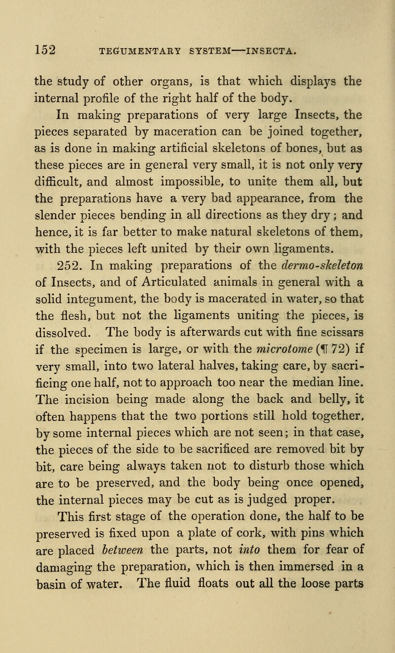 the study of other organs, is that which displays the internal profile of the right half of the body. In making preparations of very large Insects, the pieces separated by maceration can be joined together, as is done in making artificial skeletons of bones, but as these pieces are in general very small, it is not only very difiicult, and almost impossible, to unite them all, but the preparations have a very bad appearance, from the slender pieces bending in all directions as they dry; and hence, it is far better to make natural skeletons of them, with the pieces left united by their own ligaments. 252. In making preparations of the dermo-skeleton of Insects, and of Articulated animals in general with a solid integument, the body is macerated in water, so that the flesh, but not the ligaments uniting the pieces, is dissolved. The body is afterwards cut with fine scissars if the specimen is large, or with the microtome (H 72) if very small, into two lateral halves, taking care, by sacri- ficing one half, not to approach too near the median line. The incision being made along the back and belly, it often happens that the two portions still hold together, by some internal pieces which are not seen; in that case, the pieces of the side to be sacrificed are removed bit by bit, care being always taken not to disturb those which are to be preserved, and the body being once opened, the internal pieces may be cut as is judged proper. This first stage of the operation done, the half to be preserved is fixed upon a plate of cork, with pins which are placed between the parts, not into them for fear of damaging the preparation, which is then immersed in a basin of water. The fluid floats out all the loose parts