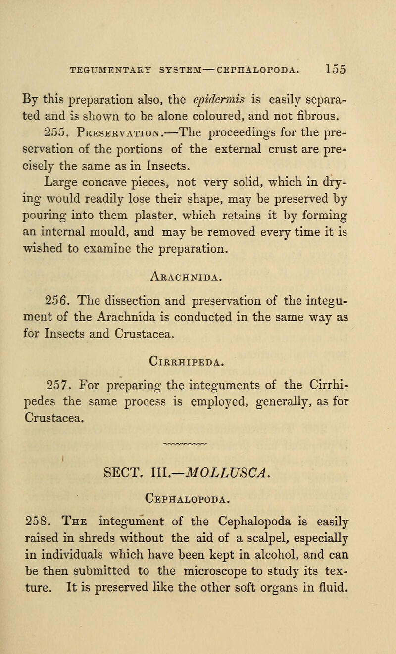 By this preparation also, the epidermis is easily separa- ted and is shown to be alone coloured, and not fibrous. 255. Preservation.—The proceedings for the pre- servation of the portions of the external crust are pre- cisely the same as in Insects. Large concave pieces, not very solid, which in dry- ing would readily lose their shape, may be preserv^ed by pouring into them plaster, which retains it by forming an internal mould, and may be removed every time it is wished to examine the preparation. Arachnida. 256. The dissection and preservation of the integu- ment of the Arachnida is conducted in the same way as for Insects and Crustacea. CiRRHIPEDA. 257. For preparing the integuments of the Cirrhi- pedes the same process is employed, generally, as for Crustacea. SECT. m.—MOLLUSCA. Cephalopoda. 258. The integument of the Cephalopoda is easily raised in shreds without the aid of a scalpel, especially in individuals which have been kept in alcohol, and can be then submitted to the microscope to study its tex- ture. It is preserved like the other soft organs in fluid.