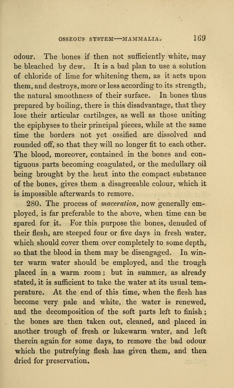 odour. The bones if then not sufficiently white, may- be bleached by dew. It is a bad plan to use a solution of chloride of lime for whitening them, as it acts upon them, and destroys, more or less according to its strength, the natural smoothness of their surface. In bones thus prepared by boiling, there is this disadvantage, that they lose their articular cartilages, as well as those uniting the epiphyses to their principal pieces, while at the same time the borders not yet ossified are dissolved and rounded off, so that they will no longer fit to each other. The blood, moreover, contained in the bones and con- tiguous parts becoming coagulated, or the medullary oil being brought by the heat into the compact substance of the bones, gives them a disagreeable colour, which it is impossible afterwards to remove. 280. The process of maceration, now generally em- ployed, is far preferable to the above, when time can be spared for it. For this purpose the bones, denuded of their flesh, are steeped four or five days in fresh water, which should cover them over completely to some depth, so that the blood in them may be disengaged. In win- ter warm water should be employed, and the trough placed in a warm room; but in summer, as already stated, it is sufficient to take the water at its usual tem- perature. At the end of this time, when the flesh has become very pale and white, the water is renewed, and the decomposition of the soft parts left to finish; the bones are then taken out, cleaned, and placed in another trough of fresh or lukewarm water, and left therein again for some days, to remove the bad odour which the putrefying flesh has given them, and then dried for preservation.