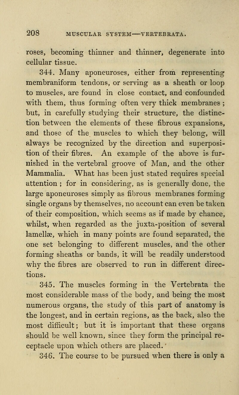 roses, becoming thinner and thinner, degenerate into cellular tissue. 344. Many aponeuroses, either from representing membraniform tendons, or serving as a sheath or loop to muscles, are found in close contact, and confounded with them, thus forming often very thick membranes ; but, in carefully studying their structure, the distinc- tion between the elements of these fibrous expansions, and those of the muscles to which they belong, will always be recognized by the direction and superposi- tion of their fibres. An example of the above is fur- nished in the vertebral groove of Man, and the other Mammalia. What has been just stated requires special attention ; for in considering, as is generally done, the large aponeuroses simply as fibrous membranes forming single organs by themselves, no account can even be taken of their composition, which seems as if made by chance, whilst, when regarded as the juxta-position of several lamellae, which in many points are found separated, the one set belonging to different muscles, and the other forming sheaths or bands, it will be readily understood why the fibres are observed to run in different direc- tions. 345. The muscles forming in the Vertebrata the most considerable mass of the body, and being the most numerous organs, the study of this part of anatomy is the longest, and in certain regions, as the back, also the most difficult; but it is important that these organs should be well known, since they form the principal re- ceptacle upon which others are placed.' 346. The course to be pursued when there is only a