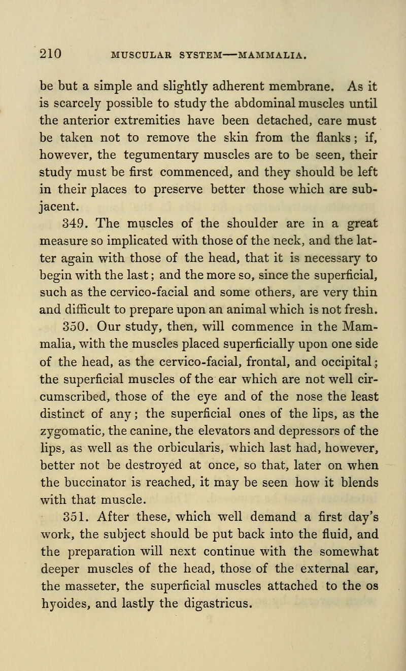 be but a simple and slightly adherent membrane. As it is scarcely possible to study the abdominal muscles until the anterior extremities have been detached, care must be taken not to remove the skin from the flanks; if, however, the tegumentary muscles are to be seen, their study must be first commenced, and they should be left in their places to preserve better those which are sub- jacent. 349. The muscles of the shoulder are in a great measure so implicated with those of the neck, and the lat- ter again with those of the head, that it is necessary to begin with the last; and the more so, since the superficial, such as the cervico-facial and some others, are very thin and difficult to prepare upon an animal which is not fresh. 350. Our study, then, will commence in the Mam- malia, with the muscles placed superficially upon one side of the head, as the cervico-facial, frontal, and occipital; the superficial muscles of the ear which are not well cir- cumscribed, those of the eye and of the nose the least distinct of any; the superficial ones of the lips, as the zygomatic, the canine, the elevators and depressors of the lips, as well as the orbicularis, which last had, however, better not be destroyed at once, so that, later on when the buccinator is reached, it may be seen how it blends with that muscle. 351. After these, which well demand a first day's work, the subject should be put back into the fluid, and the preparation will next continue with the somewhat deeper muscles of the head, those of the external ear, the masseter, the superficial muscles attached to the os hyoides, and lastly the digastricus.