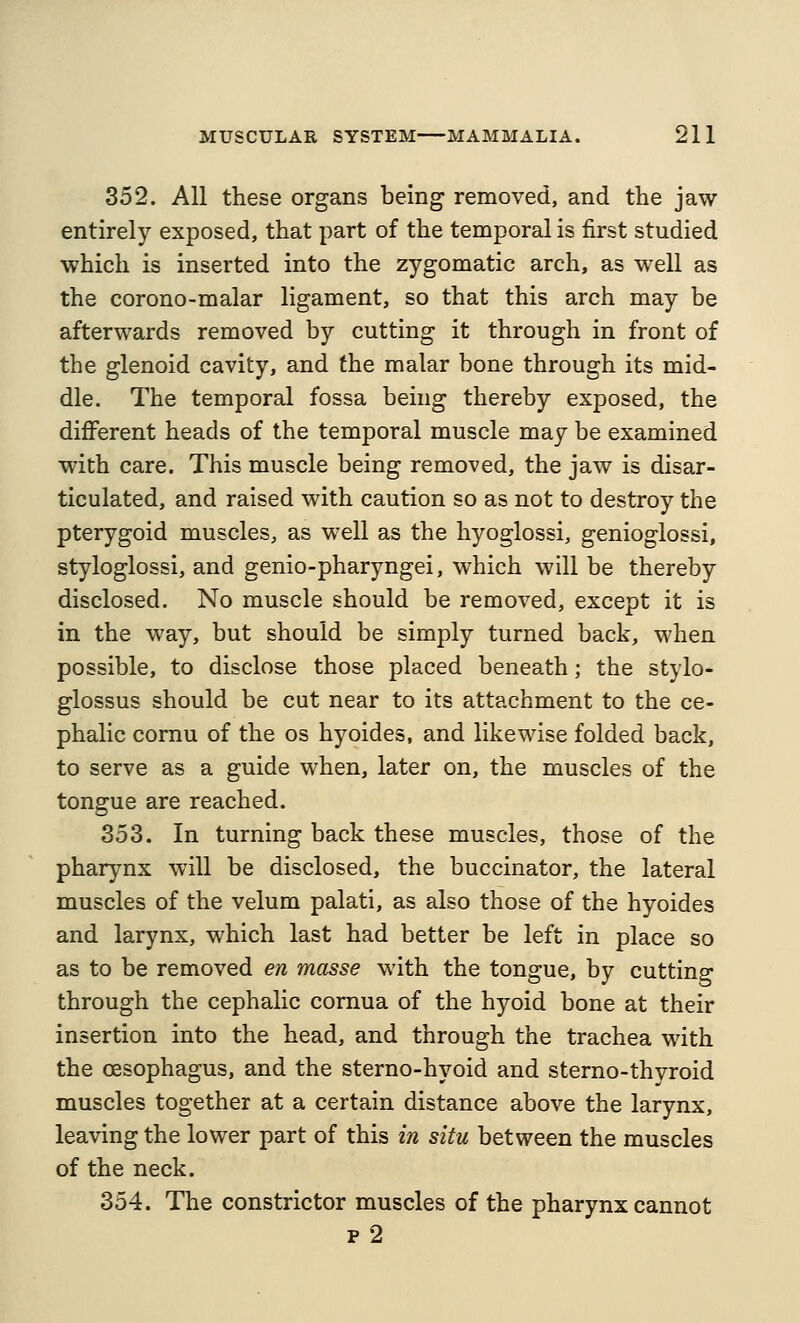 352. All these organs being removed, and the jaw entirely exposed, that part of the temporal is first studied which is inserted into the zygomatic arch, as well as the corono-malar ligament, so that this arch may be afterwards removed by cutting it through in front of the glenoid cavity, and the malar bone through its mid- dle. The temporal fossa being thereby exposed, the different heads of the temporal muscle may be examined with care. This muscle being removed, the jaw is disar- ticulated, and raised with caution so as not to destroy the pterygoid muscles, as well as the hyoglossi, genioglossi, styloglossi, and genio-pharyngei, which will be thereby disclosed. No muscle should be removed, except it is in the way, but should be simply turned back, when possible, to disclose those placed beneath; the stylo- glossus should be cut near to its attachment to the ce- phalic comu of the os hyoides, and likewise folded back, to serve as a guide when, later on, the muscles of the tongue are reached. 353. In turning back these muscles, those of the pharynx will be disclosed, the buccinator, the lateral muscles of the velum palati, as also those of the hyoides and larynx, which last had better be left in place so as to be removed en masse with the tongue, by cutting through the cephalic cornua of the hyoid bone at their insertion into the head, and through the trachea with the oesophagus, and the sterno-hyoid and sterno-thyroid muscles together at a certain distance above the larynx, leaving the lower part of this in situ between the muscles of the neck. 354. The constrictor muscles of the pharynx cannot p 2