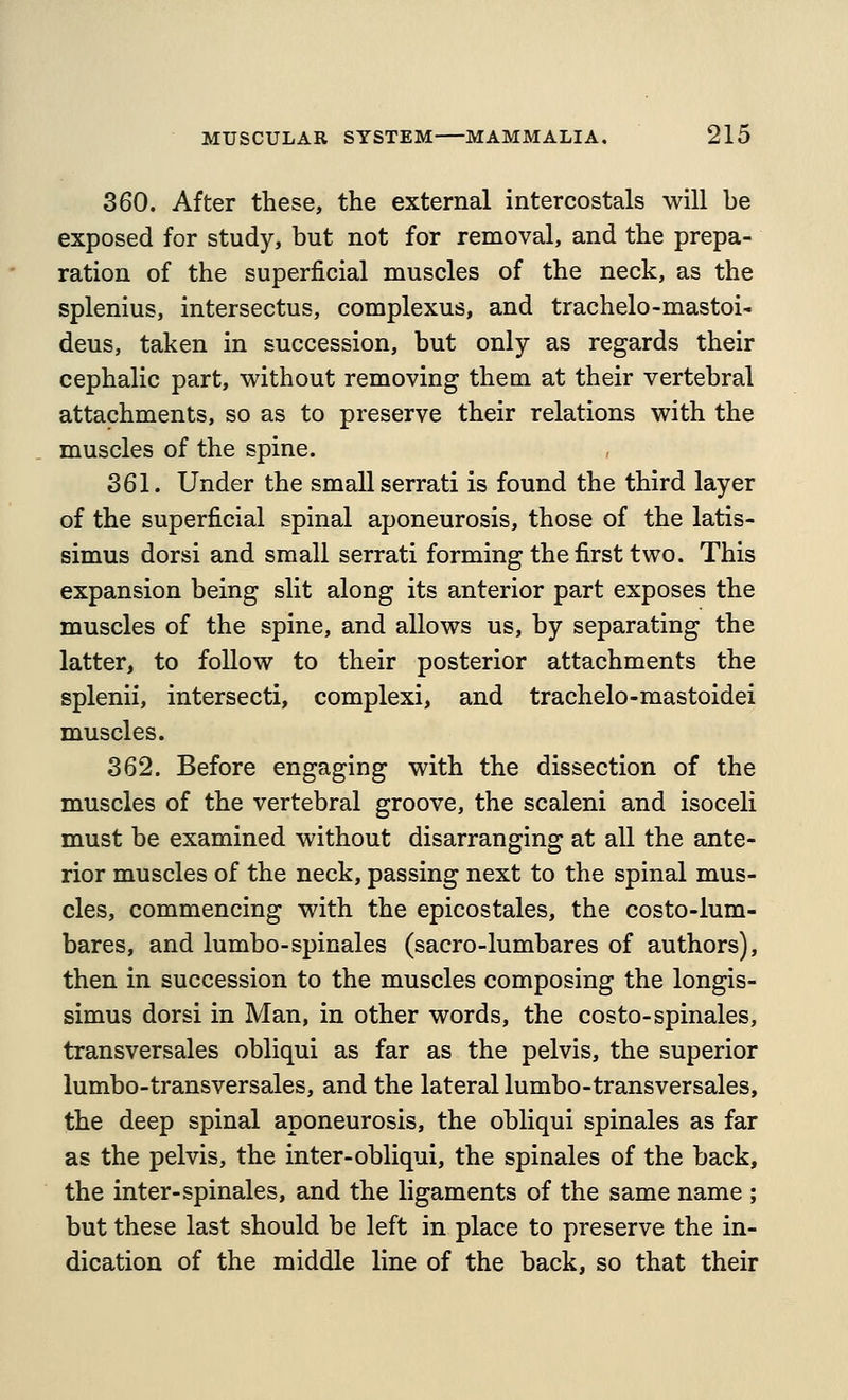 360. After these, the external intercostals will be exposed for study, but not for removal, and the prepa- ration of the superficial muscles of the neck, as the splenius, intersectus, complexus, and trachelo-mastoid deus, taken in succession, but only as regards their cephalic part, without removing them at their vertebral attachments, so as to preserve their relations with the muscles of the spine. 361. Under the small serrati is found the third layer of the superficial spinal aponeurosis, those of the latis- simus dorsi and small serrati forming the first two. This expansion being slit along its anterior part exposes the muscles of the spine, and allows us, by separating the latter, to follow to their posterior attachments the splenii, intersect!, complexi, and trachelo-mastoidei muscles. 362. Before engaging with the dissection of the muscles of the vertebral groove, the scaleni and isoceli must be examined without disarranging at all the ante- rior muscles of the neck, passing next to the spinal mus- cles, commencing with the epicostales, the costo-lum- bares, and lumbo-spinales (sacro-lumbares of authors), then in succession to the muscles composing the longis- simus dorsi in Man, in other words, the costo-spinales, transversales obliqui as far as the pelvis, the superior lumbo-transversales, and the lateral lumbo-transversales, the deep spinal aponeurosis, the obliqui spinales as far as the pelvis, the inter-obliqui, the spinales of the back, the inter-spinales, and the ligaments of the same name ; but these last should be left in place to preserve the in- dication of the middle line of the back, so that their