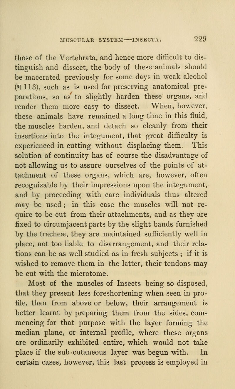 those of the Vertebrata, and hence more difficult to dis- tinguish and dissect, the body of these animals should be macerated previously for some days in weak alcohol (H 113), such as is used for preserving anatomical pre- parations, so as' to slightly harden these organs, and render them more easy to dissect. When, however, these animals have remained a long time in this fluid, the muscles harden, and detach so cleanly from their insertions into the integument, that great difficulty is experienced in cutting without displacing them. This solution of continuity has of course the disadvantage of not allowing us to assure ourselves of the points of at- tachment of these organs, which are, however, often recognizable by their impressions upon the integument, and by proceeding with care individuals thus altered may be used; in this case the muscles will not re- quire to be cut from their attachments, and as they are fixed to circumjacent parts by the slight bands furnished by the tracheae, they are maintained sufficiently well in place, not too liable to disarrangement, and their rela- tions can be as well studied as in fresh subjects ; if it is wished to remove them in the latter, their tendons may be cut with the microtome. Most of the muscles of Insects being so disposed, that they present less foreshortening when seen in pro- file, than from above or below, their arrangement is better learnt by preparing them from the sides, com- mencing for that purpose with the layer forming the median plane, or internal profile, where these organs are ordinarily exhibited entire, which would not take place if the sub-cutaneous layer was begun with. In certain cases, however, this last process is employed in