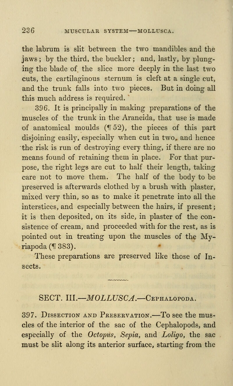 the labrum is slit between the two mandibles and the jaws; by the third, the buckler; and, lastly, by plung- ing the blade of the slice more deeply in the last two cuts, the cartilaginous sternum is cleft at a single cut, and the trunk falls into two pieces. But in doing all this much address is required. 396. It is principally in making preparations of the muscles of the trunk in the Araneida, that use is made of anatomical moulds (1152), the pieces of this part disjoining easily, especially when cut in two,, and hence the risk is run of destroying every thing, if there are no means found of retaining them in place. For that pur- pose, the right legs are cut to half their length, taking care not to move them. The half of the body to be preserved is afterwards clothed by a brush with plaster, mixed very thin, so as to make it penetrate into all the interstices, and especially between the hairs, if present; it is then deposited, on its side, in plaster of the con- sistence of cream, and proceeded with for the rest, as is pointed out in treating upon the muscles of the My- riapoda(5I383). These preparations are preserved like those of In- sects. SECT. 111.—MOLLUSCA.—Cevhalofoba. 397. Dissection and Preservation.—To see the mus- cles of the interior of the sac of the Cephalopods, and especially of the Octopus, Sepia, and Loligo, the sac must be slit along its anterior surface, starting from the