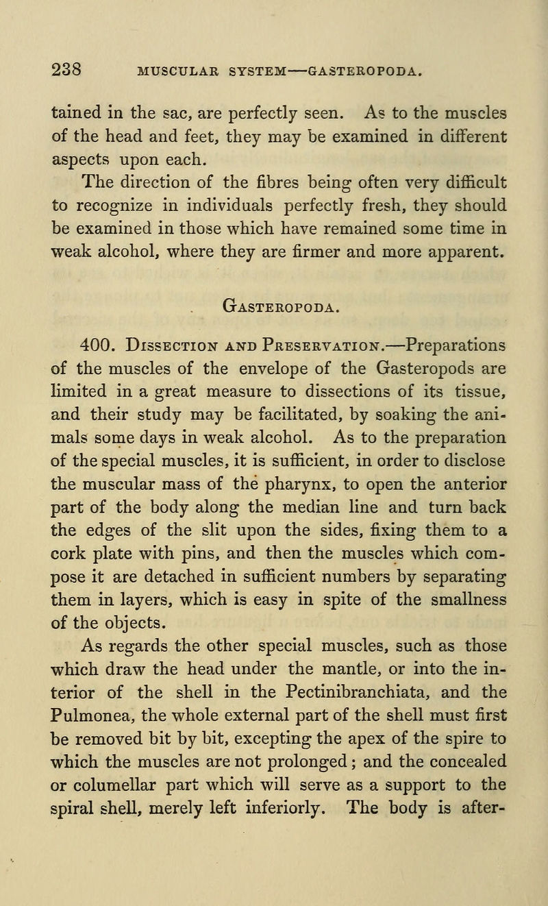 tained in the sac, are perfectly seen. As to the muscles of the head and feet, they may be examined in different aspects upon each. The direction of the fibres being often very difficult to recognize in individuals perfectly fresh, they should be examined in those which have remained some time in weak alcohol, where they are firmer and more apparent. Gasteropoda. 400. Dissection and Preservation.—Preparations of the muscles of the envelope of the Gasteropods are limited in a great measure to dissections of its tissue, and their study may be facilitated, by soaking the ani- mals some days in weak alcohol. As to the preparation of the special muscles, it is sufficient, in order to disclose the muscular mass of the pharynx, to open the anterior part of the body along the median line and turn back the edges of the slit upon the sides, fixing them to a cork plate with pins, and then the muscles which com- pose it are detached in sufficient numbers by separating them in layers, which is easy in spite of the smallness of the objects. As regards the other special muscles, such as those which draw the head under the mantle, or into the in- terior of the shell in the Pectinibranchiata, and the Pulmonea, the whole external part of the shell must first be removed bit by bit, excepting the apex of the spire to which the muscles are not prolonged; and the concealed or columellar part which will serve as a support to the spiral shell, merely left inferiorly. The body is after-