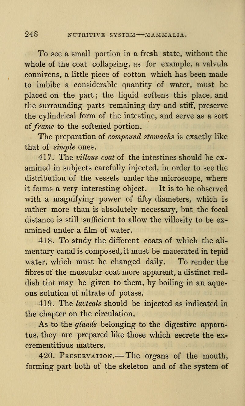 To see a small portion in a fresh state, without the whole of the coat collapsing, as for example, a valvula connivens, a little piece of cotton which has been made to imbibe a considerable quantity of water, must be placed on the part; the liquid softens this place, and the surrounding parts remaining dry and stiff, preserve the cylindrical form of the intestine, and serve as a sort oiframe to the softened portion. The preparation of compound stomachs is exactly like that of simple ones. 417. The villous coat of the intestines should be ex- amined in subjects carefully injected, in order to see the distribution of the vessels under the microscope, where it forms a very interesting object. It is to be observed with a magnifying power of fifty diameters, which is rather more than is absolutely necessary, but the focal distance is still sufficient to allow the villosity to be ex- amined under a film of water. 418. To study the different coats of which the ali- mentary canal is composed, it must be macerated in tepid water, which must be changed daily. To render the fibres of the muscular coat more apparent, a distinct red- dish tint may be given to them, by boiling in an aque- ous solution of nitrate of potass. 419. The lacteals should be injected as indicated in the chapter on the circulation. As to the glands belonging to the digestive appara- tus, they are prepared like those which secrete the ex- crementitious matters. 420. Preservation.— The organs of the mouth, forming part both of the skeleton and of the system of