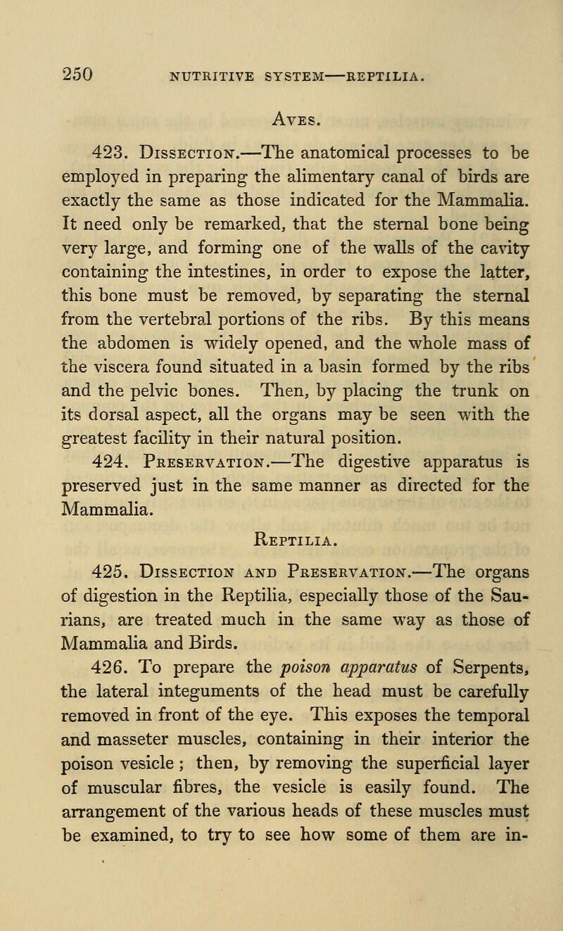 AVES. 423. Dissection.—The anatomical processes to be employed in preparing the alimentary canal of birds are exactly the same as those indicated for the Mammalia. It need only be remarked, that the sternal bone being very large, and forming one of the walls of the cavity containing the intestines, in order to expose the latter, this bone must be removed, by separating the sternal from the vertebral portions of the ribs. By this means the abdomen is widely opened, and the whole mass of the viscera found situated in a basin formed by the ribs and the pelvic bones. Then, by placing the trunk on its dorsal aspect, all the organs may be seen with the greatest facility in their natural position. 424. Preservation.—The digestive apparatus is preserved just in the same manner as directed for the Mammalia. Reptilia. 425. Dissection and Preservation.—The organs of digestion in the Reptilia, especially those of the Sau- rians, are treated much in the same way as those of Mammalia and Birds. 426. To prepare the poison apparatus of Serpents, the lateral integuments of the head must be carefully removed in front of the eye. This exposes the temporal and masseter muscles, containing in their interior the poison vesicle; then, by removing the superficial layer of muscular fibres, the vesicle is easily found. The arrangement of the various heads of these muscles must be examined, to try to see how some of them are in-