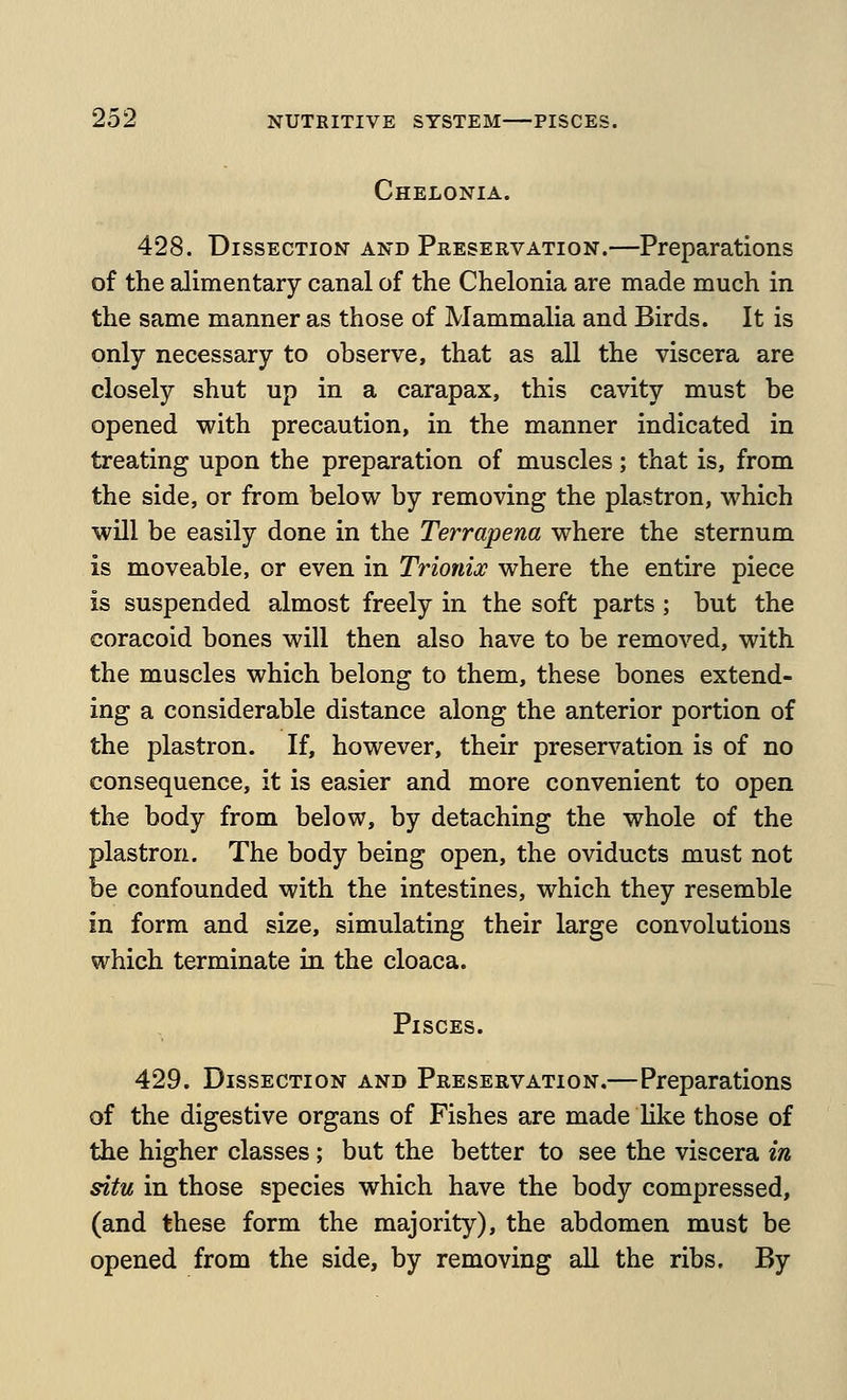 Chelonia. 428. Dissection and Preservation.—Preparations of the alimentary canal of the Chelonia are made much in the same manner as those of Mammalia and Birds. It is only necessary to observe, that as all the viscera are closely shut up in a carapax, this cavity must be opened with precaution, in the manner indicated in treating upon the preparation of muscles; that is, from the side, or from below by removing the plastron, which will be easily done in the Terrapena where the sternum is moveable, or even in Trionix where the entire piece is suspended almost freely in the soft parts ; but the coracoid bones will then also have to be removed, with the muscles which belong to them, these bones extend- ing a considerable distance along the anterior portion of the plastron. If, however, their preservation is of no consequence, it is easier and more convenient to open the body from below, by detaching the whole of the plastron. The body being open, the oviducts must not be confounded with the intestines, which they resemble in form and size, simulating their large convolutions which terminate in the cloaca. Pisces. 429. Dissection and Preservation.—Preparations of the digestive organs of Fishes are made Uke those of the higher classes; but the better to see the viscera in situ in those species which have the body compressed, (and these form the majority), the abdomen must be opened from the side, by removing all the ribs. By