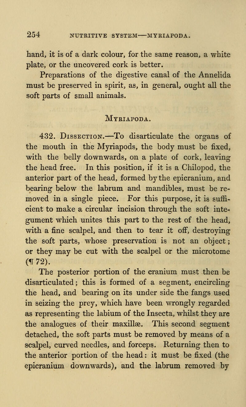 hand, it is of a dark colour, for the same reason, a white plate, or the uncovered cork is better. Preparations of the digestive canal of the Annelida must be preserved in spirit, as, in general, ought all the soft parts of small animals. Myriapoda. 432. Dissection.—To disarticulate the organs of the mouth in the Myriapods, the body must be fixed, with the belly downwards, on a plate of cork, leaving the head free. In this position, if it is a Chilopod, the anterior part of the head, formed by the epicranium, and bearing below the labrum and mandibles, must be re- moved in a single piece. For this purpose, it is suffi- cient to make a circular incision through the soft inte- gument which unites this part to the rest of the head, with a fine scalpel, and then to tear it off^, destroying the soft parts, whose preservation is not an object; or they may be cut with the scalpel or the microtome (IT 72). The posterior portion of the cranium must then be disarticulated; this is formed of a segment, encircling the head, and bearing on its under side the fangs used in seizing the prey, which have been wrongly regarded as representing the labium of the Insecta, whilst they are the analogues of their maxillae. This second segment detached, the soft parts must be removed by means of a scalpel, curved needles, and forceps. Returning then to the anterior portion of the head; it must be fixed (the epicranium downwards), and the labrum removed by