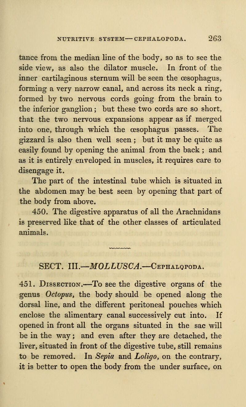 tance from the median line of the body, so as to see the side view, as also the dilator muscle. In front of the inner cartilaginous sternum will be seen the oesophagus, forming a very narrow canal, and across its neck a ring, formed by two nervous cords going from the brain to the inferior ganglion; but these two cords are so short, that the two nervous expansions appear as if merged into one, through which the oesophagus passes. The gizzard is also then well seen ; but it may be quite as easily found by opening the animal from the back ; and as it is entirely enveloped in muscles, it requires care to disengage it. The part of the intestinal tube which is situated in the abdomen may be best seen by opening that part of the body from above. 450. The digestive apparatus of all the Arachnidans is preserved like that of the other classes of articulated animals. SECT. III.—ilfOXLUSC^.—Cephalopoda. 451. Dissection.—To see the digestive organs of the genus Octopus, the body should be opened along the dorsal line, and the different peritoneal pouches which enclose the alimentary canal successively cut into. If opened in front all the organs situated in the sac will be in the way; and even after they are detached, the liver, situated in front of the digestive tube, still remains to be removed. In Sepia and Loligo, on the contrary, it is better to open the body from the under surface, on