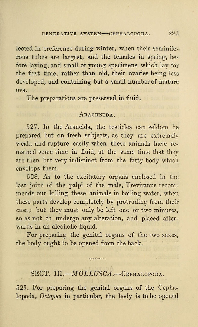 lected in preference during winter, when their seminife- rous tubes are largest, and the females in spring, be- fore laying, and small or young specimens which lay for the first time, rather than old, their ovaries being less developed, and containing but a small number of mature ova. The preparations are preserved in fluid. Arachnida. 527. In the Araneida, the testicles can seldom be prepared but on fresh subjects, as they are extremely weak, and rupture easily when these animals have re- mained some time in fluid, at the same time that they are then but very indistinct from the fatty body which envelops them. 528. As to the excitatory organs enclosed in the last joint of the palpi of the male, Treviranus recom- mends our killing these animals in boiling water, when these parts develop completely by protruding from their case; but they must only be left one or two minutes, so as not to undergo any alteration, and placed after- wards in an alcoholic liquid. For preparing the genital organs of the two sexes, the body ought to be opened from the back. SECT. III.—MOXLUSCJ.—Cephalopoda. 529. For preparing the genital organs of the Cepha- lopoda, Octopus in particular, the body is to be opened