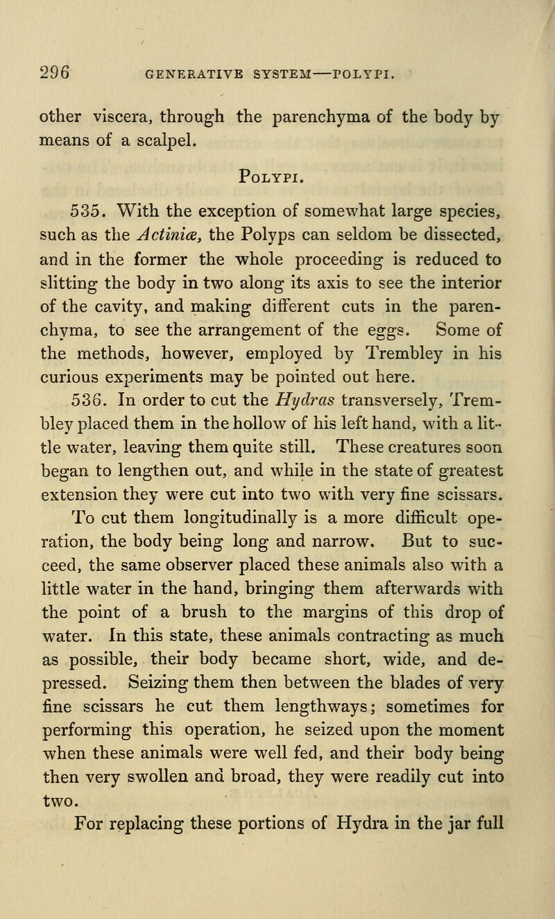 other viscera, through the parenchyma of the body by means of a scalpel. Polypi. 535. With the exception of somewhat large species, such as the Actinice, the Polyps can seldom be dissected, and in the former the whole proceeding is reduced to slitting the body in two along its axis to see the interior of the cavity, and making different cuts in the paren- chyma, to see the arrangement of the eggs. Some of the methods, however, employed by Trembley in his curious experiments may be pointed out here. 536. In order to cut the Hydras transversely, Trem- bley placed them in the hollow of his left hand, with a lit- tie water, leaving them quite still. These creatures soon began to lengthen out, and while in the state of greatest extension they were cut into two with very fine scissars. To cut them longitudinally is a more difficult ope- ration, the body being long and narrow. But to suc- ceed, the same observer placed these animals also with a little water in the hand, bringing them afterwards with the point of a brush to the margins of this drop of water. In this state, these animals contracting as much as possible, their body became short, wide, and de- pressed. Seizing them then between the blades of very fine scissars he cut them lengthways; sometimes for performing this operation, he seized upon the moment when these animals were well fed, and their body being then very swollen and broad, they were readily cut into two. For replacing these portions of Hydra in the jar full