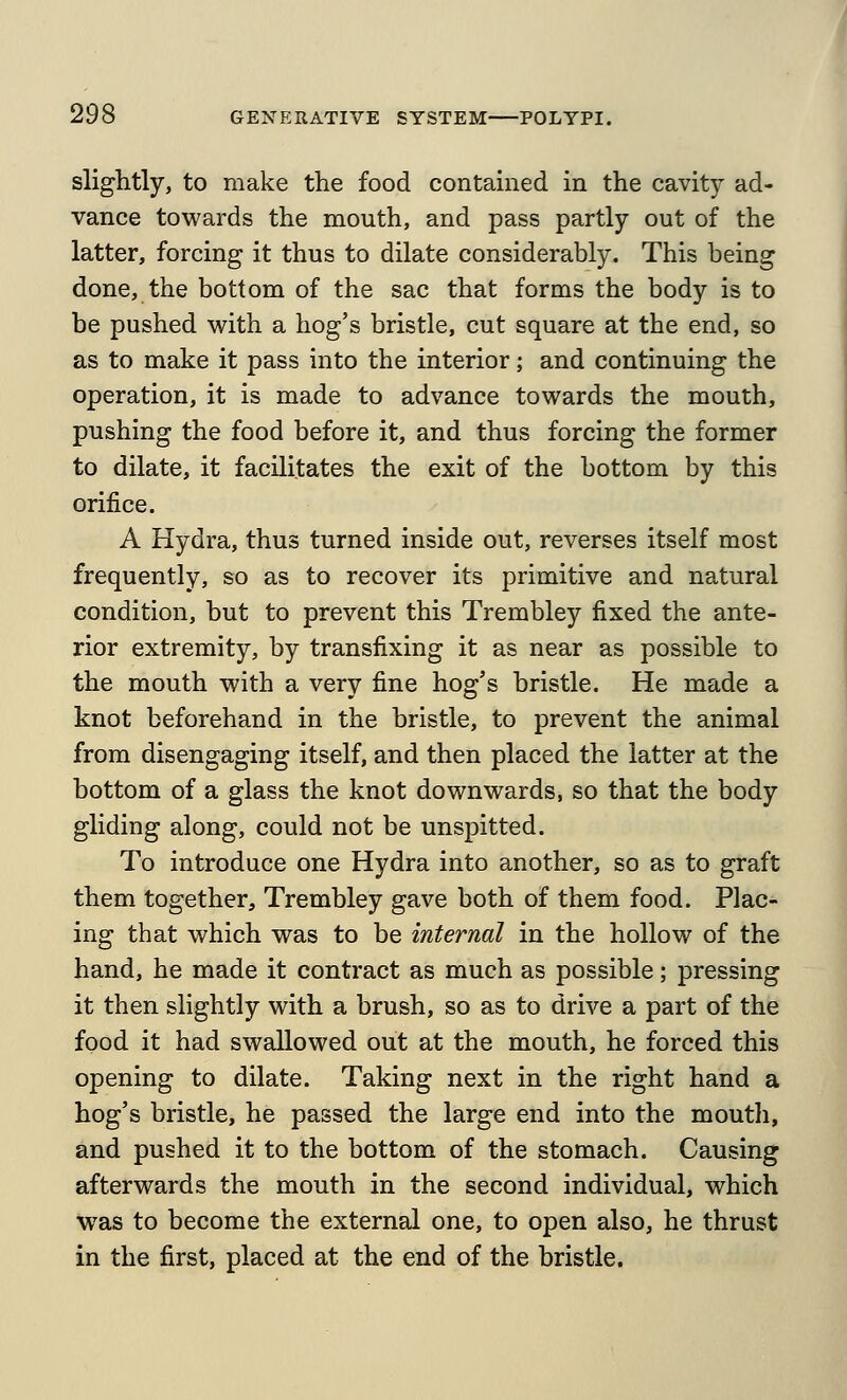 slightly, to make the food contamed in the cavity ad- vance towards the mouth, and pass partly out of the latter, forcing it thus to dilate considerably. This being done, the bottom of the sac that forms the body is to be pushed with a hog's bristle, cut square at the end, so as to make it pass into the interior; and continuing the operation, it is made to advance towards the mouth, pushing the food before it, and thus forcing the former to dilate, it facilitates the exit of the bottom by this orifice. A Hydra, thus turned inside out, reverses itself most frequently, so as to recover its primitive and natural condition, but to prevent this Trembley fixed the ante- rior extremity, by transfixing it as near as possible to the mouth with a very fine hog's bristle. He made a knot beforehand in the bristle, to prevent the animal from disengaging itself, and then placed the latter at the bottom of a glass the knot downwards, so that the body gliding along, could not be unspitted. To introduce one Hydra into another, so as to graft them together, Trembley gave both of them food. Plac- ing that which was to be internal in the hollow of the hand, he made it contract as much as possible; pressing it then slightly with a brush, so as to drive a part of the food it had swallowed out at the mouth, he forced this opening to dilate. Taking next in the right hand a hog's bristle, he passed the large end into the mouth, and pushed it to the bottom of the stomach. Causing afterwards the mouth in the second individual, which was to become the external one, to open also, he thrust in the first, placed at the end of the bristle.