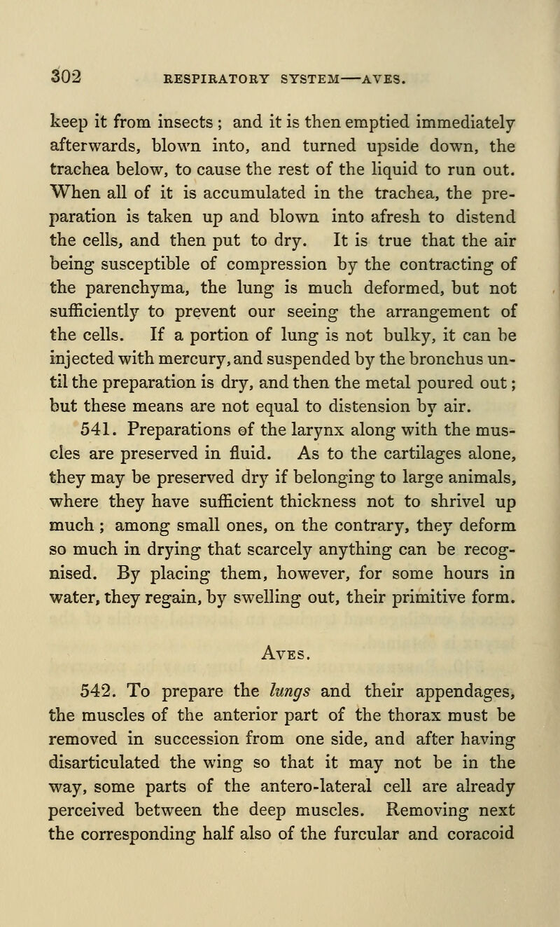 2i02 keep it from insects ; and it is then emptied immediately afterwards, blown into, and turned upside down, the trachea below, to cause the rest of the liquid to run out. When all of it is accumulated in the trachea, the pre- paration is taken up and blown into afresh to distend the cells, and then put to dry. It is true that the air being susceptible of compression by the contracting of the parenchyma, the lung is much deformed, but not sufficiently to prevent our seeing the arrangement of the cells. If a portion of lung is not bulky, it can be injected with mercury, and suspended by the bronchus un- til the preparation is dry, and then the metal poured out; but these means are not equal to distension by air. 541. Preparations of the larynx along with the mus- cles are preserved in fluid. As to the cartilages alone, they may be preserved dry if belonging to large animals, where they have sufficient thickness not to shrivel up much; among small ones, on the contrary, they deform so much in drying that scarcely anything can be recog- nised. By placing them, however, for some hours in water, they regain, by swelling out, their primitive form. AvES. 542. To prepare the lungs and their appendages, the muscles of the anterior part of the thorax must be removed in succession from one side, and after having disarticulated the wing so that it may not be in the way, some parts of the antero-lateral cell are already perceived between the deep muscles. Removing next the corresponding half also of the furcular and coracoid