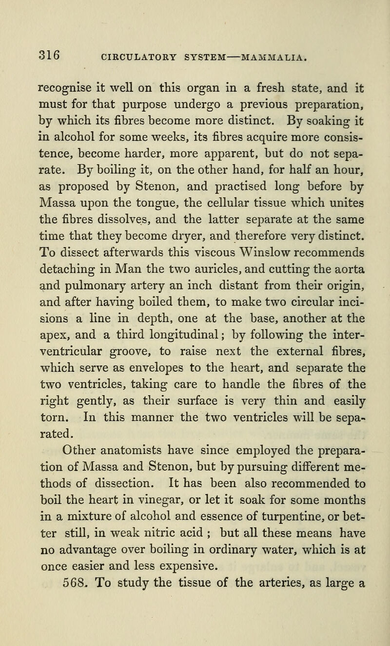 recognise it well on this organ in a fresh state, and it must for that purpose undergo a previous preparation, by which its fibres become more distinct. By soaking it in alcohol for some weeks, its fibres acquire more consis- tence, become harder, more apparent, but do not sepa- rate. By boiling it, on the other hand, for half an hour, as proposed by Stenon, and practised long before by Massa upon the tongue, the cellular tissue which unites the fibres dissolves, and the latter separate at the same time that they become dryer, and therefore very distinct. To dissect afterwards this viscous Winslow recommends detaching in Man the two auricles, and cutting the aorta and pulmonary artery an inch distant from their origin, and after having boiled them, to make two circular inci- sions a line in depth, one at the base, another at the apex, and a third longitudinal; by following the inter- ventricular groove, to raise next the external fibres, which serve as envelopes to the heart, and separate the two ventricles, taking care to handle the fibres of the right gently, as their surface is very thin and easily torn. In this manner the two ventricles will be sepa- rated. Other anatomists have since employed the prepara- tion of Massa and Stenon, but by pursuing different me- thods of dissection. It has been also recommended to boil the heart in vinegar, or let it soak for some months in a mixture of alcohol and essence of turpentine, or bet- ter still, in weak nitric acid ; but all these means have no advantage over boiling in ordinary water, which is at once easier and less expensive. 568. To study the tissue of the arteries, as large a