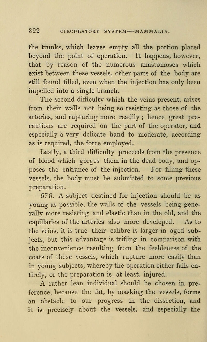 the trunks, which leaves empty all the portion placed beyond the point of operation. It happens, however, that by reason of the numerous anastomoses which exist between these vessels, other parts of the body are still found filled, even when the injection has only been impelled into a single branch. The second difficulty which the veins present, arises from their walls not being so resisting as those of the arteries, and rupturing more readily; hence great pre- cautions are required on the part of the operator, and especially a very delicate hand to moderate, according as is required, the force employed. Lastly, a third difficulty proceeds from the presence of blood which gorges them in the dead body, and op- poses the entrance of the injection. For filling these vessels, the body must be submitted to some previous preparation. 576. A subject destined for injection should be as young as possible, the walls of the vessels being gene- rally more resisting and elastic than in the old, and the capillaries of the arteries also more developed. As to the veins, it is true their calibre is larger in aged sub- jects, but this advantage is trifling in comparison with the inconvenience resulting from the feebleness of the coats of these vessels, which rupture more easily than in young subjects, whereby the operation either fails en- tirely, or the preparation is, at least, injured. A rather lean individual should be chosen in pre- ference, because the fat, by masking the vessels, forms an obstacle to our progress in the dissection, and it is precisely about the vessels, and especially the