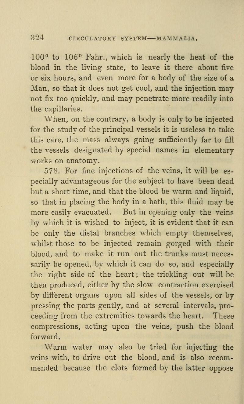 100° to 106° Fahr., which is nearly the heat of the blood in the living state, to leave it there about five or six hours, and even more for a body of the size of a Man, so that it does not get cool, and the injection may not fix too quickly, and may penetrate more readily into the capillaries. When, on the contrary, a body is only to be injected for the study of the principal vessels it is useless to take this care, the mass always going sufficiently far to fill the vessels designated by special names in elementary works on anatomy. 578. For fine injections of the veins, it Mall be es- pecially advantageous for the subject to have been dead but a short time, and that the blood be warm and liquid, so that in placing the body in a bath, this fluid may be more easily evacuated. But in opening only the veins by which it is wished to inject, it is evident that it can be only the distal branches which empty themselves, M^hilst those to be injected remain gorged with their blood, and to make it run out the trunks must neces- sarily be opened, by which it can do so, and especially the right side of the heart; the trickling out will be then produced, either by the slow contraction exercised by different organs upon all sides of the vessels, or by pressing the parts gently, and at several intervals, pro- ceeding from the extremities towards the heart. These compressions, acting upon the veins, push the blood forward. Warm water may also be tried for injecting the veins with, to drive out the blood, and is also recom- mended because the clots formed by the latter oppose