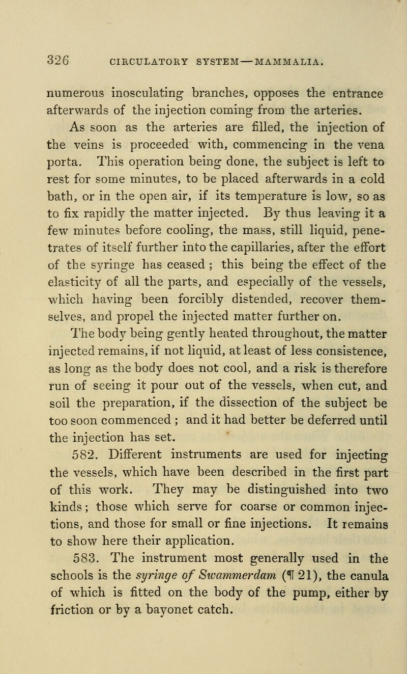 numerous inosculating branches, opposes the entrance afterwards of the injection coming from the arteries. As soon as the arteries are filled, the injection of the veins is proceeded with, commencing in the vena porta. This operation being done, the subject is left to rest for some minutes, to be placed afterwards in a cold bath, or in the open air, if its temperature is Ioav, so as to fix rapidly the matter injected. By thus leaving it a few minutes before cooling, the mass, still liquid, pene- trates of itself further into the capillaries, after the effort of the syringe has ceased ; this being the effect of the elasticity of all the parts, and especially of the vessels, which having been forcibly distended, recover them- selves, and propel the injected matter further on. The body being gently heated throughout, the matter injected remains, if not liquid, at least of less consistence, as long as the body does not cool, and a risk is therefore run of seeing it pour out of the vessels, when cut, and soil the preparation, if the dissection of the subject be too soon commenced ; and it had better be deferred until the injection has set. 582. Different instruments are used for injecting the vessels, which have been described in the first part of this work. They may be distinguished into two kinds; those which serve for coarse or common injec- tions, and those for small or fine injections. It remains to show here their application. 583. The instrument most generally used in the schools is the syringe of Swammerdam (^21), the canula of which is fitted on the body of the pump, either by friction or by a bayonet catch.