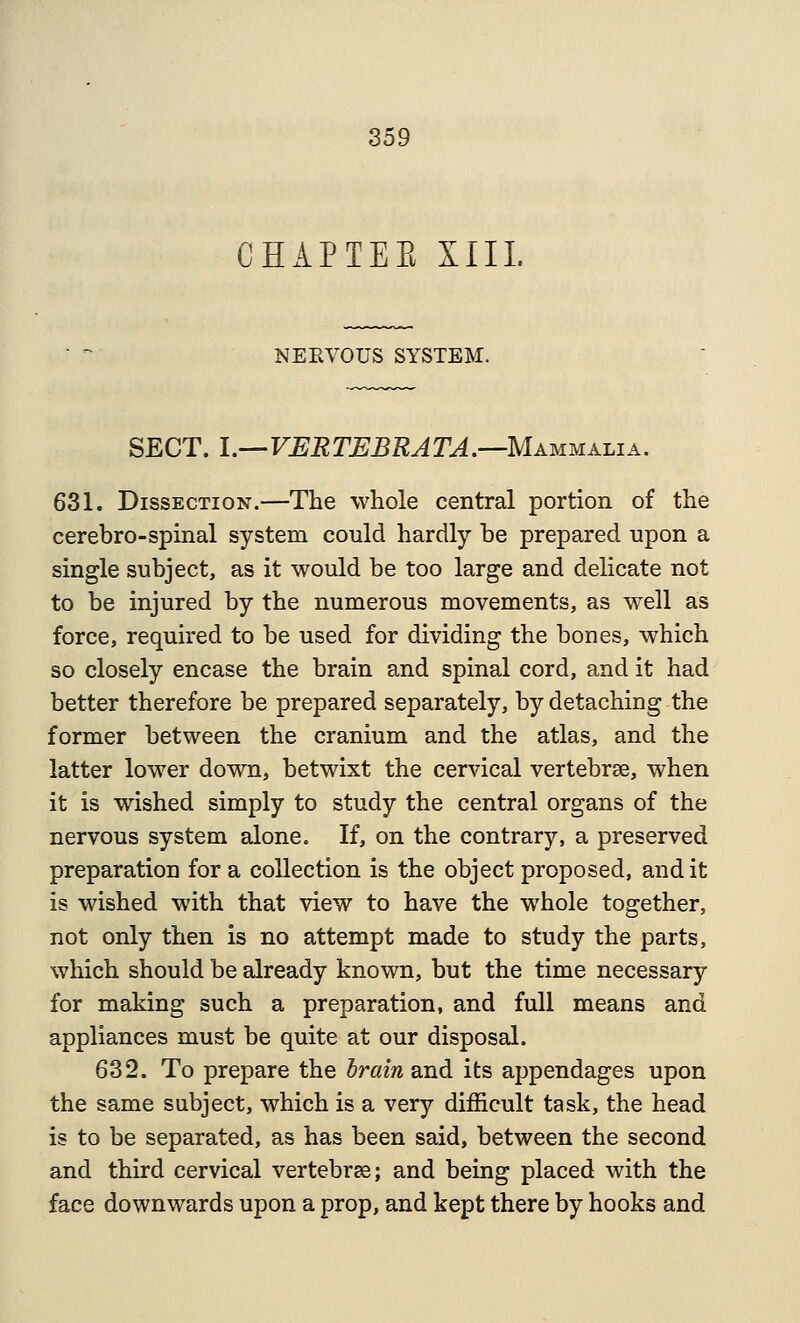 CHAPTEE XIII. NEEVOUS SYSTEM. SECT. 1.—VERTUBRATA.—Mammalia. 631. Dissection.—The whole central portion of the cerebro-spinal system could hardly be prepared upon a single subject, as it would be too large and delicate not to be injured by the numerous movements, as well as force, required to be used for dividing the bones, which so closely encase the brain and spinal cord, and it had better therefore be prepared separately, by detaching the former between the cranium and the atlas, and the latter lower down, betwixt the cervical vertebrae, when it is wished simply to study the central organs of the nervous system alone. If, on the contrary, a preserved preparation for a collection is the object proposed, audit is wished with that view to have the whole together, not only then is no attempt made to study the parts, which should be already known, but the time necessary for making such a preparation, and full means and appliances must be quite at our disposal. 632. To prepare the brain and its appendages upon the same subject, which is a very difficult task, the head is to be separated, as has been said, between the second and third cervical vertebrse; and being placed with the face downwards upon a prop, and kept there by hooks and