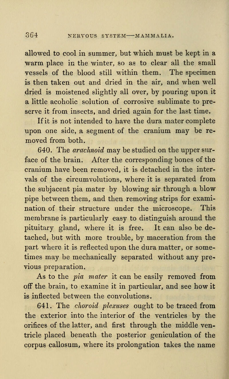 allowed to cool in summer, but which must be kept in a warm place in the winter, so as to clear all the small vessels of the blood still within them. The specimen is then taken out and dried in the air, and when well dried is moistened slightly all over, by pouring upon it a little acoholic solution of corrosive sublimate to pre- serve it from insects, and dried again for the last time. If it is not intended to have the dura mater complete upon one side, a segment of the cranium may be re- moved from both. 640. The arachnoid may be studied on the upper sur- face of the brain. After the corresponding bones of the cranium have been removed, it is detached in the inter- vals of the circumvolutions, where it is separated from the subjacent pia mater by blowing air through a blow pipe between them, and then removing strips for exami- nation of their structure under the microscope. This membrane is particularly easy to distinguish around the pituitary gland, where it is free. It can also be de- tached, but with more trouble, by maceration from the part where it is reflected upon the dura matter, or some- times may be mechanically separated without any pre- vious preparation. As to the pia mater it can be easily removed from off the brain, to examine it in particular, and see how it is inflected between the convolutions. 641. The choroid plexuses ought to be traced from the exterior into the interior of the ventricles by the orifices of the latter, and first through the middle ven- tricle placed beneath the posterior geniculation of the corpus callosum, where its prolongation takes the name