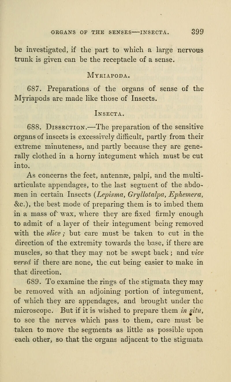 be investigated, if the part to which a large nervous trunk is given can be the receptacle of a sense. Mykiapoda. 687. Preparations of the organs of sense of the Myriapods are made like those of Insects. Insecta. 688. Dissection.—The preparation of the sensitive organs of insects is excessively difficult, partly from their extreme minuteness, and partly because they are gene- rally clothed in a horny integument which must be cut into. As concerns the feet, antennae, palpi, and the multi- articulate appendages, to the last segment of the abdo- men in certain Insects {Lepisma, Gryllotalpa, Ephemera, &c.), the best mode of preparing them is to imbed them in a mass of wax, where they are fixed firmly enough to admit of a layer of their integument being removed with the slice; but care must be taken to cut in the direction of the extremity towards the base, if there are muscles, so that they may not be swept back ; and vice versd if there are none, the cut being easier to make in that direction. 689. To examine the rings of the stigmata they may be removed with an adjoining portion of integument, of which they are appendages, and brought under the microscope. But if it is wished to prepare them in situ, to see the nerves which pass to them, care must be taken to move the segments as little as possible upon each other, so that the organs adjacent to the stigmata