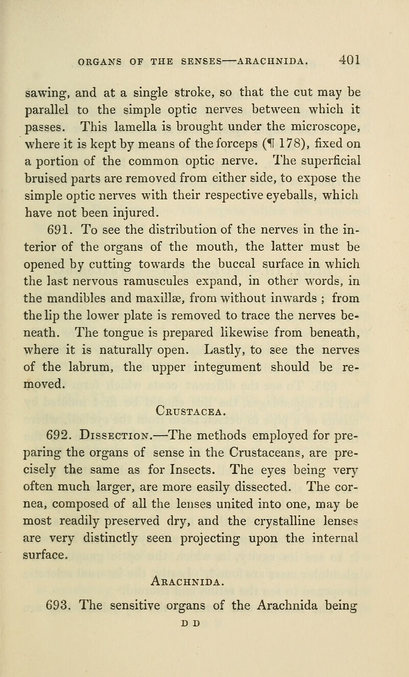 sawing, and at a single stroke, so that the cut may be parallel to the simple optic nerves between which it passes. This lamella is brought under the microscope, where it is kept by means of the forceps (f 178), fixed on a portion of the common optic nerve. The superficial bruised parts are removed from either side, to expose the simple optic nerves with their respective eyeballs, which have not been injured. 691. To see the distribution of the nerves in the in- terior of the organs of the mouth, the latter must be opened by cutting towards the buccal surface in which the last nervous ramuscules expand, in other words, in the mandibles and maxillse, from without inwards ; from the lip the lower plate is removed to trace the nerves be- neath. The tongue is prepared likewise from beneath, where it is naturally open. Lastly, to see the nerves of the labrum, the upper integument should be re- moved. Crustacea. 692. Dissection.—The methods employed for pre- paring the organs of sense in the Crustaceans, are pre- cisely the same as for Insects. The eyes being very often much larger, are more easily dissected. The cor- nea, composed of all the lenses united into one, may be most readily preserved dry, and the crystalline lenses are very distinctly seen projecting upon the internal surface. Arachnida. 693. The sensitive organs of the Arachnida being D D