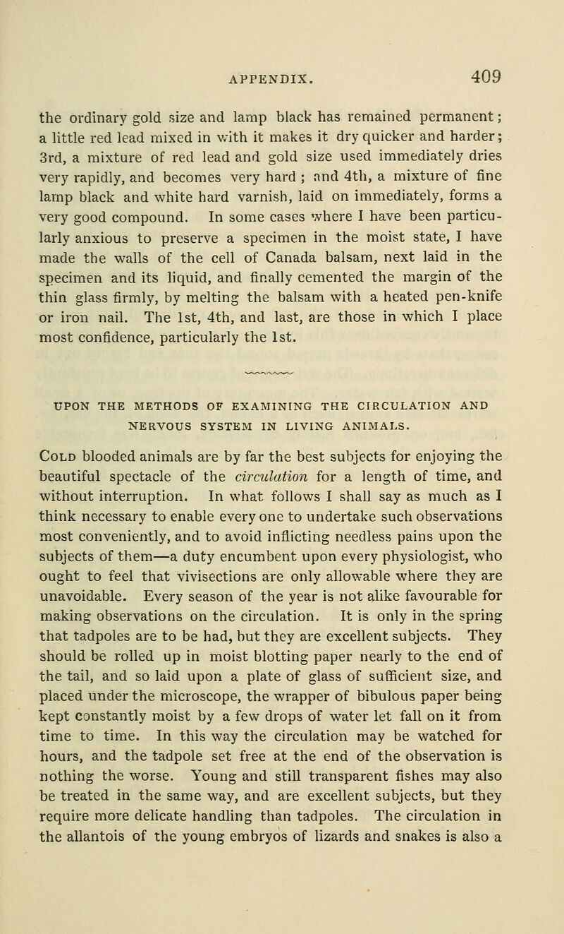 the ordinary gold size and lamp black has remained permanent; a little red lead mixed in v.'ith it makes it dry quicker and harder; 3rd, a mixture of red lead and gold size used immediately dries very rapidly, and becomes very hard ; and 4th, a mixture of fine lamp black and white hard varnish, laid on immediately, forms a very good compound. In some cases where I have been particu- larly anxious to preserve a specimen in the moist state, I have made the walls of the cell of Canada balsam, next laid in the specimen and its liquid, and finally cemented the margin of the thin glass firmly, by melting the balsam with a heated pen-knife or iron nail. The 1st, 4th, and last, are those in which I place most confidence, particularly the 1st. UPON THE METHODS OF EXAMINING THE CIRCULATION AND NERVOUS SYSTEM IN LIVING ANIMALS. Cold blooded animals are by far the best subjects for enjoying the beautiful spectacle of the circulation for a length of time, and without interruption. In what follows I shall say as much as I think necessary to enable every one to undertake such observations most conveniently, and to avoid inflicting needless pains upon the subjects of them—a duty encumbent upon every physiologist, who ought to feel that vivisections are only allowable where they are unavoidable. Every season of the year is not alike favourable for making observations on the circulation. It is only in the spring that tadpoles are to be had, but they are excellent subjects. They should be rolled up in moist blotting paper nearly to the end of the tail, and so laid upon a plate of glass of sufficient size, and placed under the microscope, the wrapper of bibulous paper being kept constantly moist by a few drops of water let fall on it from time to time. In this way the circulation may be watched for hours, and the tadpole set free at the end of the observation is nothing the worse. Young and still transparent fishes may also be treated in the same way, and are excellent subjects, but they require more delicate handling than tadpoles. The circulation in the allantois of the young embryos of lizards and snakes is also a