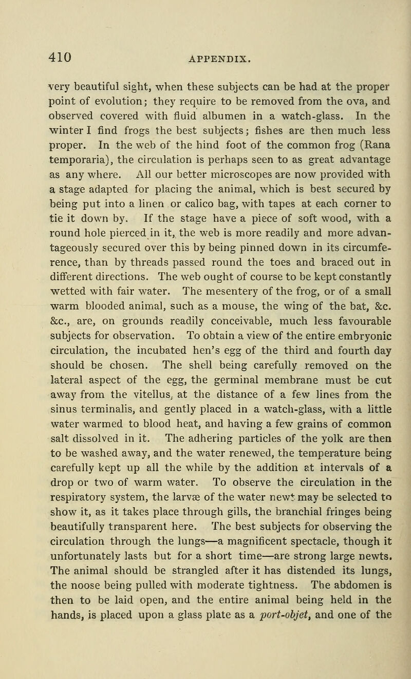 very beautiful sight, when these subjects can be had at the proper point of evolution; they require to be removed from the ova, and observed covered with fluid albumen in a watch-glass. In the winter I find frogs the best subjects; fishes are then much less proper. In the web of the hind foot of the common frog (Rana temporaria), the circulation is perhaps seen to as great advantage as any where. All our better microscopes are now provided with a stage adapted for placing the animal, which is best secured by being put into a linen or calico bag, with tapes at each corner to tie it down by. If the stage have a piece of soft wood, with a round hole pierced in it, the web is more readily and more advan- tageously secured over this by being pinned down in its circumfe- rence, than by threads passed round the toes and braced out in different directions. The web ought of course to be kept constantly wetted with fair water. The mesentery of the frog, or of a small warm blooded animal, such as a mouse, the wing of the bat, &c. &c., are, on grounds readily conceivable, much less favourable subjects for observation. To obtain a view of the entire embryonic circulation, the incubated hen's egg of the third and fourth day should be chosen. The shell being carefully removed on the lateral aspect of the egg, the germinal membrane must be cut away from the vitellus, at the distance of a few lines from the sinus terminalis, and gently placed in a watch-glass, with a little water warmed to blood heat, and having a few grains of common salt dissolved in it. The adhering particles of the yolk are then to be washed away, and the water renewed, the temperature being carefully kept up all the while by the addition at intervals of a drop or two of warm water. To observe the circulation in the respiratory system, the larvse of the water new^ may be selected to show it, as it takes place through gills, the branchial fringes being beautifully transparent here. The best subjects for observing the circulation through the lungs—a magnificent spectacle, though it unfortunately lasts but for a short time—are strong large newts. The animal should be strangled after it has distended its lungs, the noose being pulled with moderate tightness. The abdomen is then to be laid open, and the entire animal being held in the hands, is placed upon a glass plate as a port-objet, and one of the