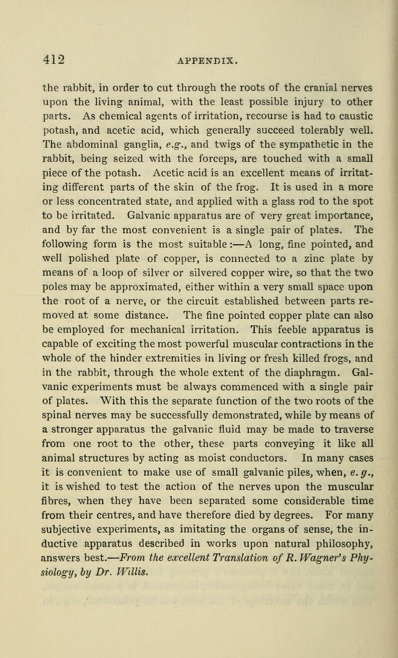 the rabbit, in order to cut through the roots of the cranial nerves upon the living animal, with the least possible injury to other parts. As chemical agents of irritation, recourse is had to caustic potash, and acetic acid, which generally succeed tolerably well. The abdominal ganglia, e.g., and twigs of the sympathetic in the rabbit, being seized with the forceps, are touched with a small piece of the potash. Acetic acid is an excellent means of irritat- ing different parts of the skin of the frog. It is used in a more or less concentrated state, and applied with a glass rod to the spot to be irritated. Galvanic apparatus are of very great importance, and by far the most convenient is a single pair of plates. The following form is the most suitable:—A long, fine pointed, and well poUshed plate of copper, is connected to a zinc plate by means of a loop of silver or silvered copper wire, so that the two poles may be approximated, either within a very small space upon the root of a nerve, or the circuit established between parts re- moved at some distance. The fine pointed copper plate can also be employed for mechanical irritation. This feeble apparatus is capable of exciting the most powerful muscular contractions in the whole of the hinder extremities in living or fresh killed frogs, and in the rabbit, through the whole extent of the diaphragm. Gal- vanic experiments must be always commenced with a single pair of plates. With this the separate function of the two roots of the spinal nerves may be successfully demonstrated, while by means of a stronger apparatus the galvanic fluid may be made to traverse from one root to the other, these parts conveying it like all animal structures by acting as moist conductors. In many cases it is convenient to make use of small galvanic piles, when, e. g., it is wished to test the action of the nerves upon the muscular fibres, when they have been separated some considerable time from their centres, and have therefore died by degrees. For many subjective experiments, as imitating the organs of sense, the in- ductive apparatus described in works upon natural philosophy, answers best.—From the excellent Tramlation of R. Wagner's Phy- siology, by Dr. Willis.
