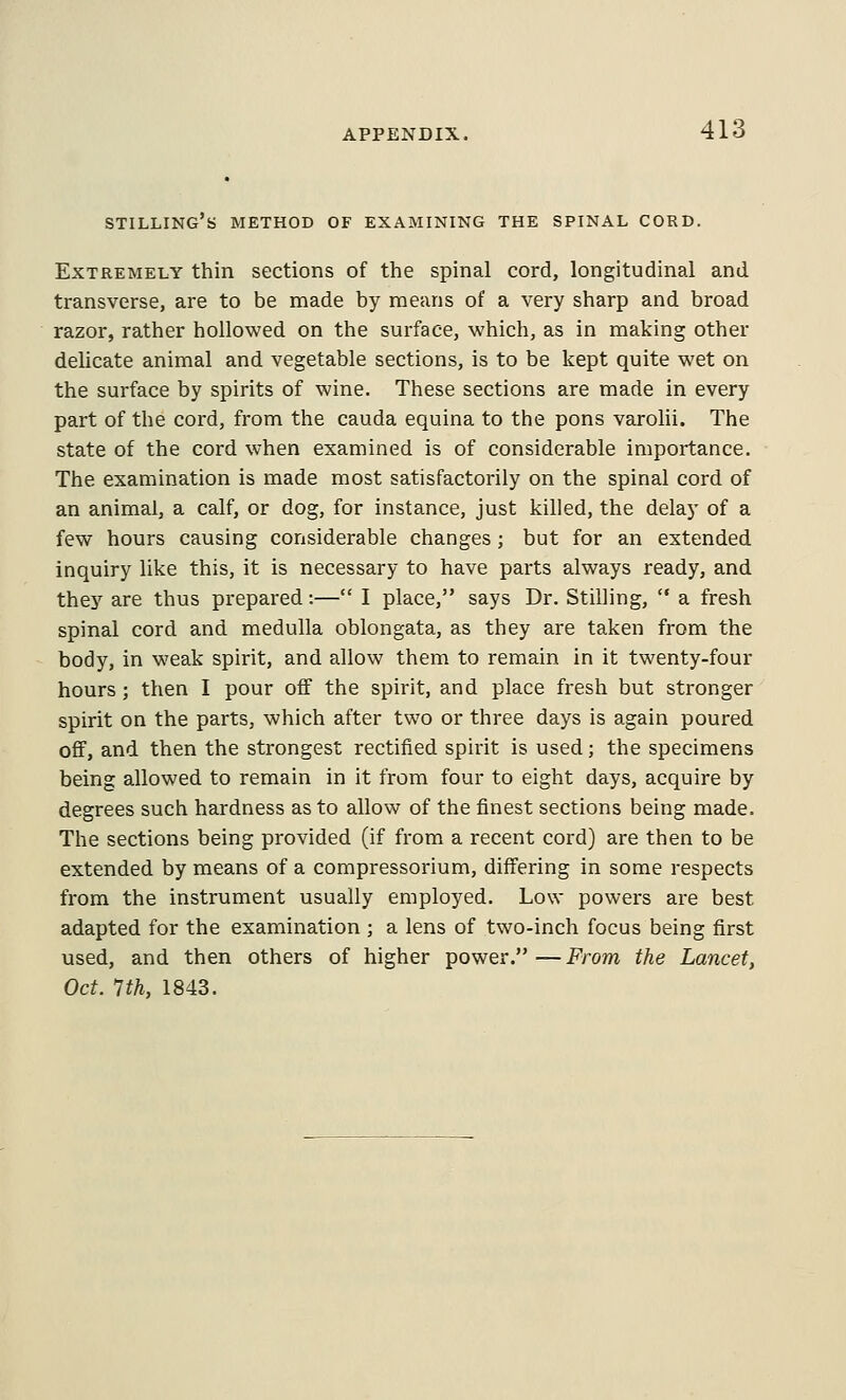 STILLING'b METHOD OF EXAMINING THE SPINAL CORD. Extremely thin sections of the spinal cord, longitudinal and transverse, are to be made by means of a very sharp and broad razor, rather hollowed on the surface, which, as in making other delicate animal and vegetable sections, is to be kept quite wet on the surface by spirits of wine. These sections are made in every part of the cord, from the cauda equina to the pons varolii. The state of the cord when examined is of considerable importance. The examination is made most satisfactorily on the spinal cord of an animal, a calf, or dog, for instance, just killed, the delay of a few hours causing considerable changes; but for an extended inquiry like this, it is necessary to have parts always ready, and they are thus prepared:— I place, says Dr. Stilling,  a fresh spinal cord and medulla oblongata, as they are taken from the body, in weak spirit, and allow them to remain in it twenty-four hours; then I pour off the spirit, and place fresh but stronger spirit on the parts, which after two or three days is again poured off, and then the strongest rectified spirit is used; the specimens being allowed to remain in it from four to eight days, acquire by degrees such hardness as to allow of the finest sections being made. The sections being provided (if from a recent cord) are then to be extended by means of a compressorium, differing in some respects from the instrument usually employed. Low powers are best adapted for the examination ; a lens of two-inch focus being first used, and then others of higher power.—From the Lancet, Oct. 1th, 1843.