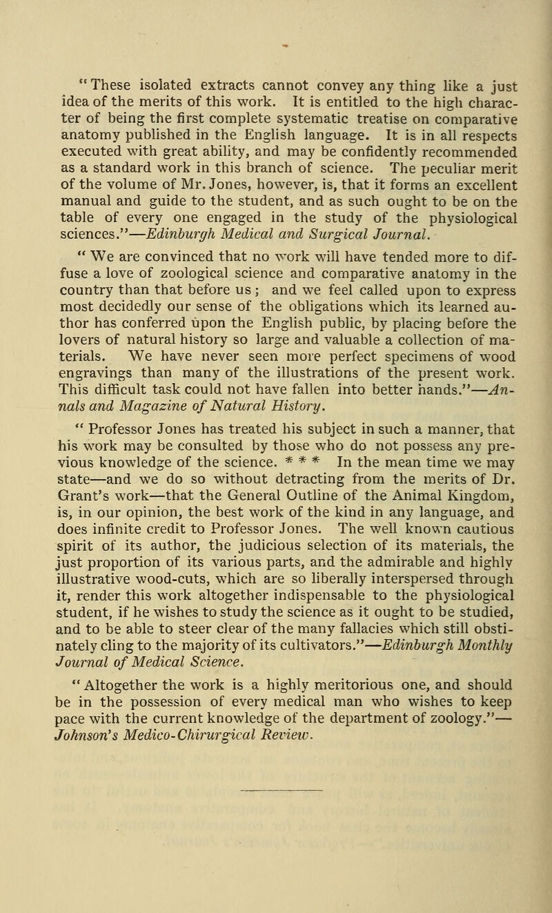  These isolated extracts cannot convey any thing like a just idea of the merits of this work. It is entitled to the high charac- ter of being the first complete systematic treatise on comparative anatomy published in the English language. It is in all respects executed with great ability, and may be confidently recommended as a standard work in this branch of science. The peculiar merit of the volume of Mr. Jones, however, is, that it forms an excellent manual and guide to the student, and as such ought to be on the table of every one engaged in the study of the physiological sciences.—Edinburgh Medical and Surgical Journal.  We are convinced that no work will have tended more to dif- fuse a love of zoological science and comparative anatom.y in the country than that before us; and we feel called upon to express most decidedly our sense of the obligations which its learned au- thor has conferred upon the English public, by placing before the lovers of natural history so large and valuable a collection of ma- terials. We have never seen more perfect specimens of wood engravings than many of the illustrations of the present work. This difficult task could not have fallen into better hands.—An- nals and Magazine of Natural History.  Professor Jones has treated his subject in such a manner, that his work may be consulted by those who do not possess any pre- vious knowledge of the science. * * * In the mean time we may state—and we do so without detracting fi'om the merits of Dr. Grant's work—that the General Outline of the Animal Kingdom, is, in our opinion, the best work of the kind in any language, and does infinite credit to Professor Jones. The well known cautious spirit of its author, the judicious selection of its materials, the just proportion of its various parts, and the admirable and highly illustrative wood-cuts, which are so liberally interspersed through it, render this work altogether indispensable to the physiological student, if he wishes to study the science as it ought to be studied, and to be able to steer clear of the many fallacies which still obsti- nately cling to the majority of its cultivators.—Edinburgh Monthly Journal of Medical Science.  Altogether the work is a highly meritorious one, and should be in the possession of every medical man who wishes to keep pace with the current knowledge of the department of zoology.— Johnson's Medico-Chirurgical Revieiv.