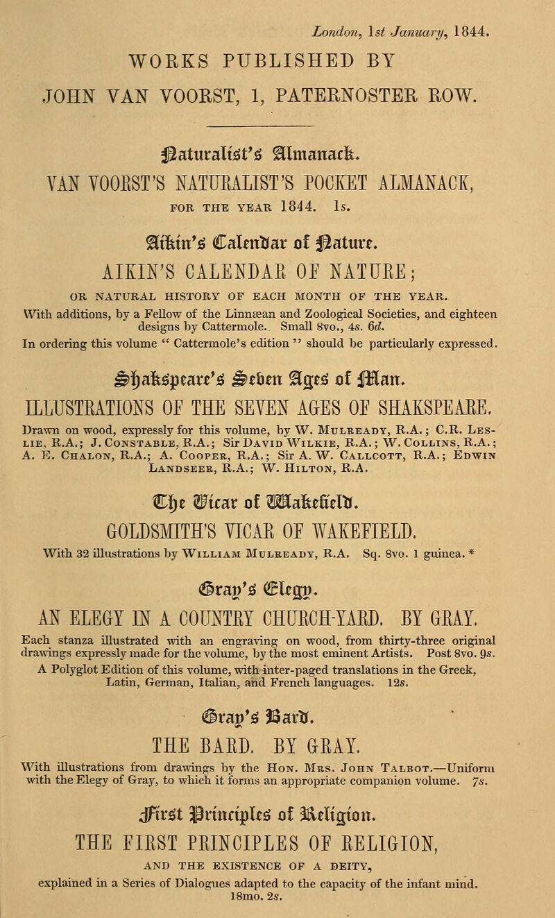 London^ \st January^ 1844. WORKS PUBLISHED BY JOHN VAN VOOBST, 1, PATERNOSTER ROW. VAN VOOEST'S MTUKALIST'S POCIlET ALMANACK, FOR THE YEAR 1844. Is. ^tfein'ig CaUntrar of Mature. AIKIFS CALENDAE OP NATUEE; OR NATURAL HISTORY OF EACH MONTH OF THE YEAR. With additions, by a Fellow of the Linnsean and Zoological Societies, and eighteen designs by Cattermole. Small 8vo., 4s. M. In ordering this volume  Cattermole's edition  should be particularly expressed. ^i)afe!gpeau*jg ^ebm ^ge^ of Plan. ILLUSTEATIONS OP THE SEVEN AGES OP SHAKSPEAEE. Drawn on wood, expressly for this volume, by W. Mulkeady, R.A. ; C.R. Les- lie, R.A.; J. Constable, R.A.; Sir David Wilkie, R.A.; W. Collins, R.A.; A. E. Chalon, R.A.; A. Cooper, R.A.; Sir A. W. Callcott, R.A.; Edwin Landseer, R.A.; W. Hilton, R.A. CJe Wxidx of TOafeeSeltr. GOLDSMITH'S VICAE OP WAKEPIELD. With 32 illustrations by William Mulready, R.A. Sq. 8vo. 1 guinea. * AN ELEGY ^ A COUNTEY CHUECH-YAED. BY GEAY. Each stanza illustrated with an engraving on wood, from thirty-three original drawings expressly made for the volume, by the most eminent Artists. Post 8vo. %s. A Polyglot Edition of this volume, with inter-paged translations in the Greek, Latin, German, Italian, and French languages. 12s. (Srap*;S ISartr. THE BAED. BY GEAY. With illustrations from drawings by the Hon. Mrs. John Talbot.—Uniform with the Elegy of Gray, to which it forms an appropriate companion volume. 7s. dTiriSt 3PrinctpIeg of l^eligion. THE FIEST PEINCIPLES OP EELIGION, AND THE EXISTENCE OF A DEITY, explained in a Series of Dialogues adapted to the capacity of the infant mind. 18mo. 2s,