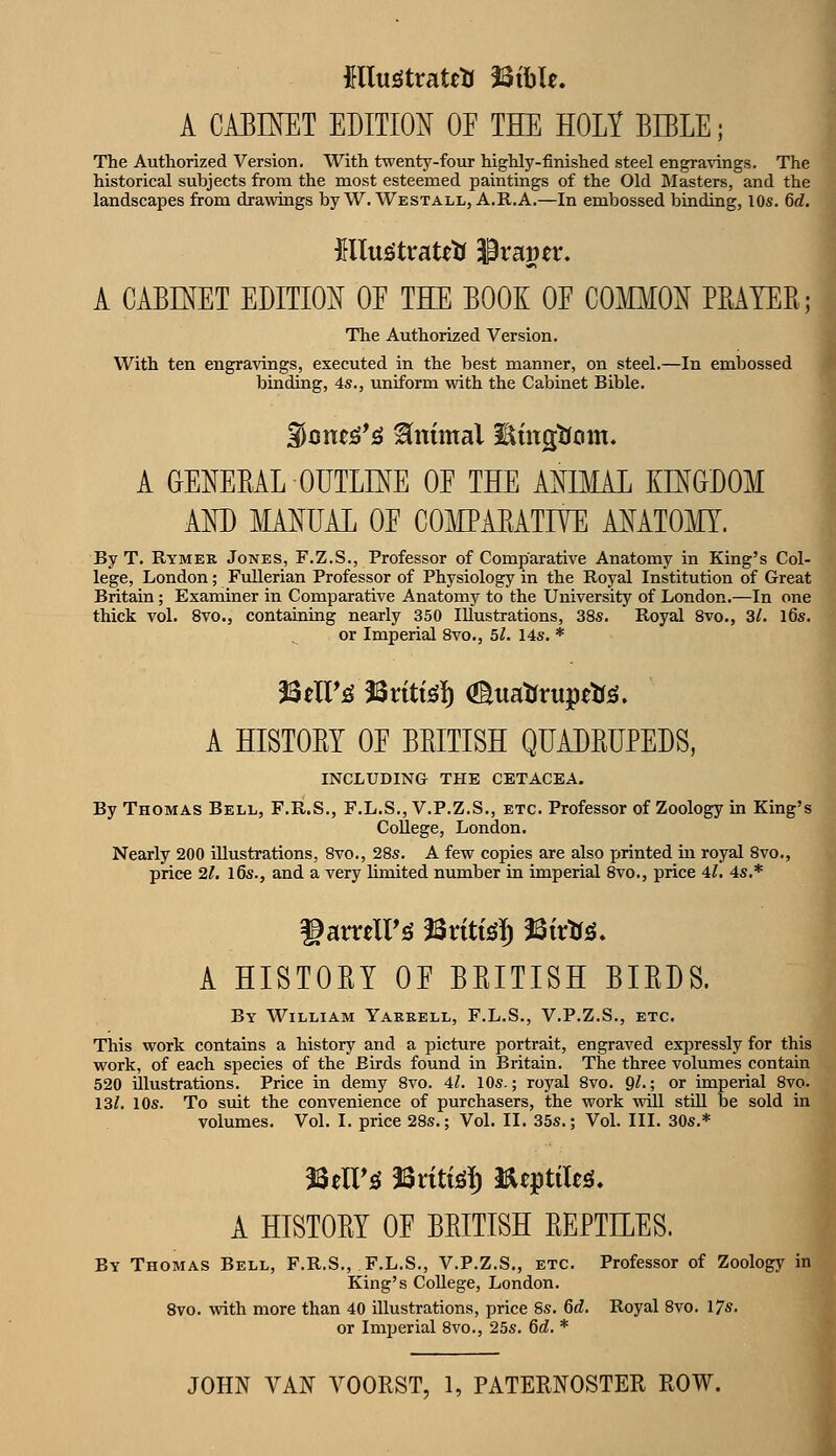 A CABINET EDITION OE THE HOLY BIBLE; The Autliorized Version, With twenty-four highly-finislied steel engra\ings. The historical subjects from the most esteemed paintings of the Old Masters, and the landscapes from drawings by W. Westall, A.R.A.—In embossed binding, lOs. 6d. Hlus'traUtf ^vavtx, A CABINET EDITION OE THE BOOK OE COMMON PRAYER; The Authorized Version. With ten engravings, executed in the best manner, on steel.—In embossed binding, 4s., uniform with the Cabinet Bible. 3Jone^*!g Animal Emgtfom. A GENERAL OUTLINE OE THE ANIMAL KINGDOM AND MANUAL OE CO]\IPARATIVE ANATOMY. By T. Rymer Jones, F.Z.S., Professor of Comparative Anatomy in King's Col- lege, London; Fullerian Professor of Physiology in the Royal Institution of Great Britain; Examiner in Comparative Anatomy to the University of London.—In one thick vol. 8vo., containing nearly 350 Illustrations, 38s. Royal 8vo., 31. l6s. or Imperial 8vo., 5l. 14s. * ?3eir^ 33rtti^!) (Suatrrupetf;^. A HISTORY OE BRITISH QUADRUPEDS, INCLUDING THE CETACEA. By Thomas Bell, F.R.S., F.L.S., V.P.Z.S., etc. Professor of Zoology in King's College, London. Nearly 200 illustrations, 8vo., 28s. A few copies are also printed in royal 8vo., price 21. l6s., and a very limited number in imperial 8vo., price 4l, 4s.* A HISTORY OE BRITISH BIRDS. By William Yakeell, F.L.S., V.P.Z.S., etc. This work contains a history and a picture portrait, engraved expressly for this work, of each species of the Birds found in Britain. The three volumes contain 520 illustrations. Price in demy 8vo. 41. 10s.; royal 8vo. 9^-; or imperial 8vo. 13/. 10s. To suit the convenience of purchasers, the work will stUl be sold in volumes. Vol. I. price 28s.; Vol. II. 35s.; Vol. III. 30s.* A HISTORY OE BRITISH REPTEES. By Thomas Bell, F.R.S., F.L.S., V.P.Z.S., etc. Professor of Zoology in King's College, London. 8vo. with more than 40 illustrations, price 8s. 6d. Royal 8vo. I7s. or Imperial 8vo., 25s. 6d. *