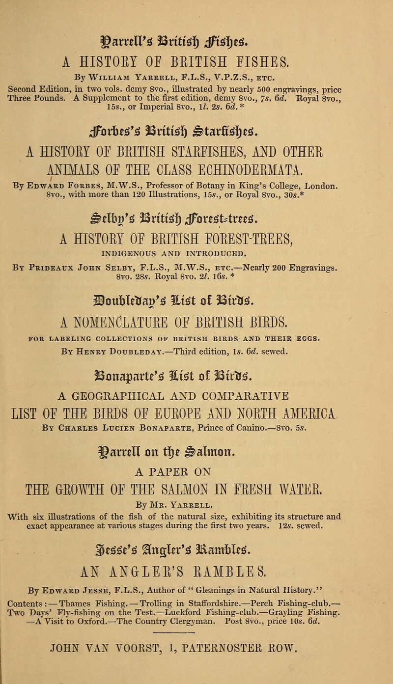 A HISTOEY OE BEITISH FISHES. By William Yarrell, F.L.S., V.P.Z.S., etc. Second Edition, in two vols, demy 8vo., illustrated by nearly 500 engravings, price Three Pounds. A Supplement to the first edition, demy 8vo., 7s. 6d. Royal 8vo., 15s., or Imperial 8vo., 1/. 2s. 6d,* A HISTOEY OF BEITISH STAEFISHES, AND OTHEE AMMALS OF THE CLASS ECHINODEEMATA. By Edward Forbes, M.W.S., Professor of Botany in King's College, London. 8vo., with more than 120 Illustrations, 15s., or Royal 8vo., 30s.* ^tWs ^xiti^f) ;foxt^Utxm, A HISTOEY OF BEITISH FOEEST-TEEES, INDIGENOUS AND INTRODUCED. By Prideaux John Selby, E.L.S., M.W.S,, etc.—Nearly 200 Engravings. 8vo. 28s. Royal 8vo. 21, l6s. * Jioubletfai)'^ %i^t of 23irtf^. A NOMENCLATUEE OF BEITISH BIRDS. FOR LABELING COLLECTIONS OF BRITISH BIRDS AND THEIR EGGS. By Henry Doubleday.—Third edition. Is. 6d. sewed. Bonaparte's! %i^t of Mvtis, A GEOGRAPHICAL AND COMPARATIVE LIST OF THE BBDS OF EUEOPE AM) NOETH AMEEICA. By Charles Lucien Bonaparte, Prince of Canino.—8vo. 5s. garrell on tje ^altnon. A PAPER ON THE GEOWTH OF THE SALMON IN FEESH WATEE. By Mr. Yarrell. With six illustrations of the fish of the natural size, exhibiting its structure and exact appearance at various stages during the first two years. 12s. sewed. 3t^^t'^ ^ngler*^ 2aaml)leg. AN ANGLEE'S EAMBLES. By Edward Jesse, F.L.S., Author of  Gleanings in Natural History. Contents;—Thames Fishing.—Trolling in Staffordshire.—Perch Fishing-club.— Two Days' Fly-fishing on the Test.—Luckford Fishing-club.—Grayling Fishing. —A Visit to Oxford.—The Country Clergyman. Post 8vo., price 10s. 6d,